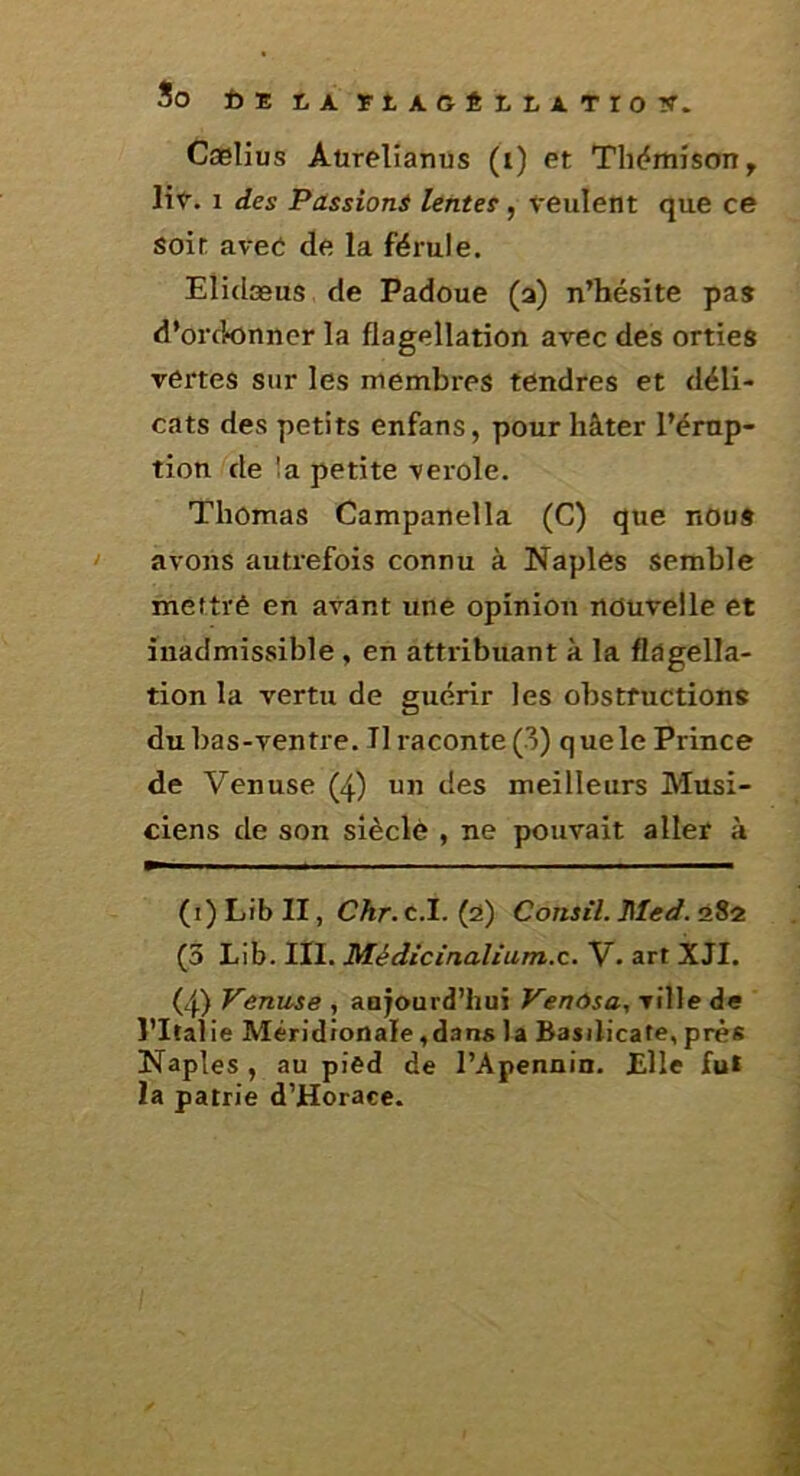 So feEtArtAGÉttATroy. Cælius Aürelianus (i) et Thëmison, lit. 1 des Passion^ lentes, veulent que ce soit avec de la férule. Elidæus de Padoue (a) n’hésite pas d’ordonner la flagellation avec des orties vertes sur les membres tendres et déli- cats des petits enfans, pour hâter l’érup- tion de !a petite verole. Thomas Campanella (G) que nous avons autrefois connu à Naplês semble meftrê en avant une opinion nouvelle et inadmissible , en attribuant à la flagella- tion la vertu de guérir les obstructions du bas-ventre. Il raconte (3) que le Prince de Venuse (4) un des meilleurs Musi- ciens de son siècle , ne pouvait aller à (i) Lib II, Chr. c.I. (a) Constl. Med. 28a (3 Lib. III. Médicinaïium.c. V. art XJI. (4) Venuse , aujourd’hui Venôsa, ville de l’Italie Méridionale,dans la Basilicate, près Naples , au pied de l’Apennin. Elle fut la patrie d’Horaee.