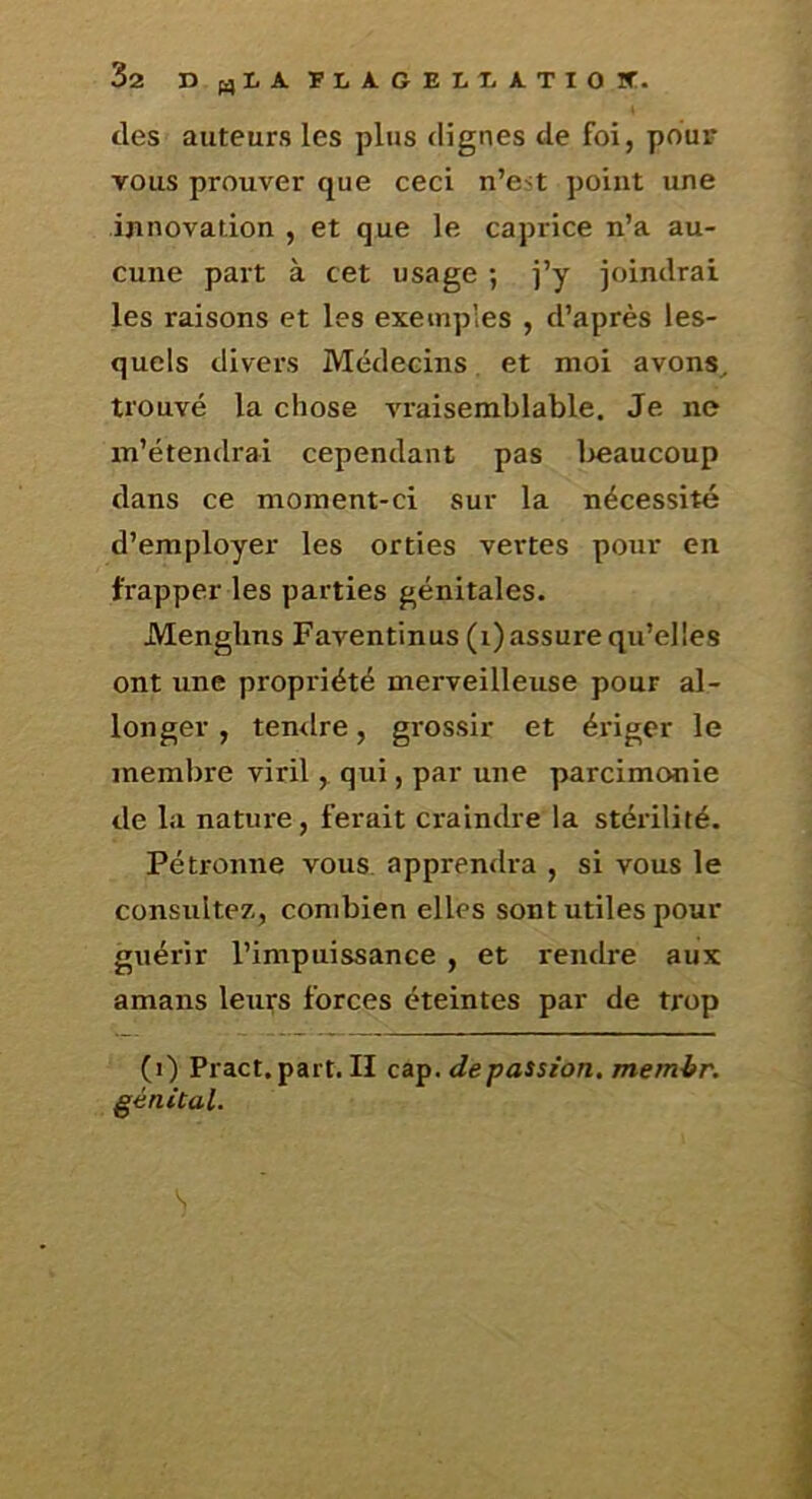 des auteurs les plus dignes de foi, pour vous prouver que ceci n’est point une innovation , et que le caprice n’a au- cune part à cet usage ; j’y joindrai les raisons et les exemples , d’après les- quels divers Médecins et moi avons^ trouvé la chose vraisemblable. Je ne m’étendrai cependant pas l>eaucoup dans ce moment-ci sur la nécessité d’employer les orties vertes pour en frapper les parties génitales. Menghns Faventinus (i) assure qu’elles ont une propriété merveilleuse pour al- longer , temlre, grossir et ériger le membre viril y qui, par une parcimonie de la nature, ferait craindre la stéiûlité. Pétronne vous apprendra , si vous le consultez, combien elles sont utiles pour guérir l’impuissance , et rendre aux amans leurs forces éteintes par de trop (i) Pract.part. Il caf. de passion, memir. génital.