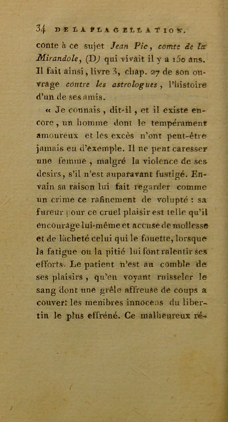 conte à ce sujet Jean Pic, comte de ta: Mirandole, (D^ qui vivait il y a i5o âns. Il fait ainsi, livre 3, cbap. 27 de son ou- vrage contre les astrologues, IMiistoire d’un (le ses amis. « Je connais , dit-il, et il existe en- core , un li omme dont le tempérament amoureux et les excès n’ont peut-être jamais eu d’exemple. Il ne peut caresser une femme , malgré la violence de ses désirs, s’il n’est auparavant fustigé. En- vain sa raison lui fait regarder comme un crime ce rafmement de volupté ; sa fureur j our ce cruel plaisir est telle qu’il encourâge lui-même et accuse de mollesse et de làcbeté Celui qui le fouette, lorsque la fatigue ou la pitié lui font ralentir se» efforts. Le patient n’est au comble de ses plaisirs , qu’en voyant ruisseler le sang dont une grêle affreuse de coups a couvert les membres innoceus du liber- tin le plus effréné. Ce malheureux ré-