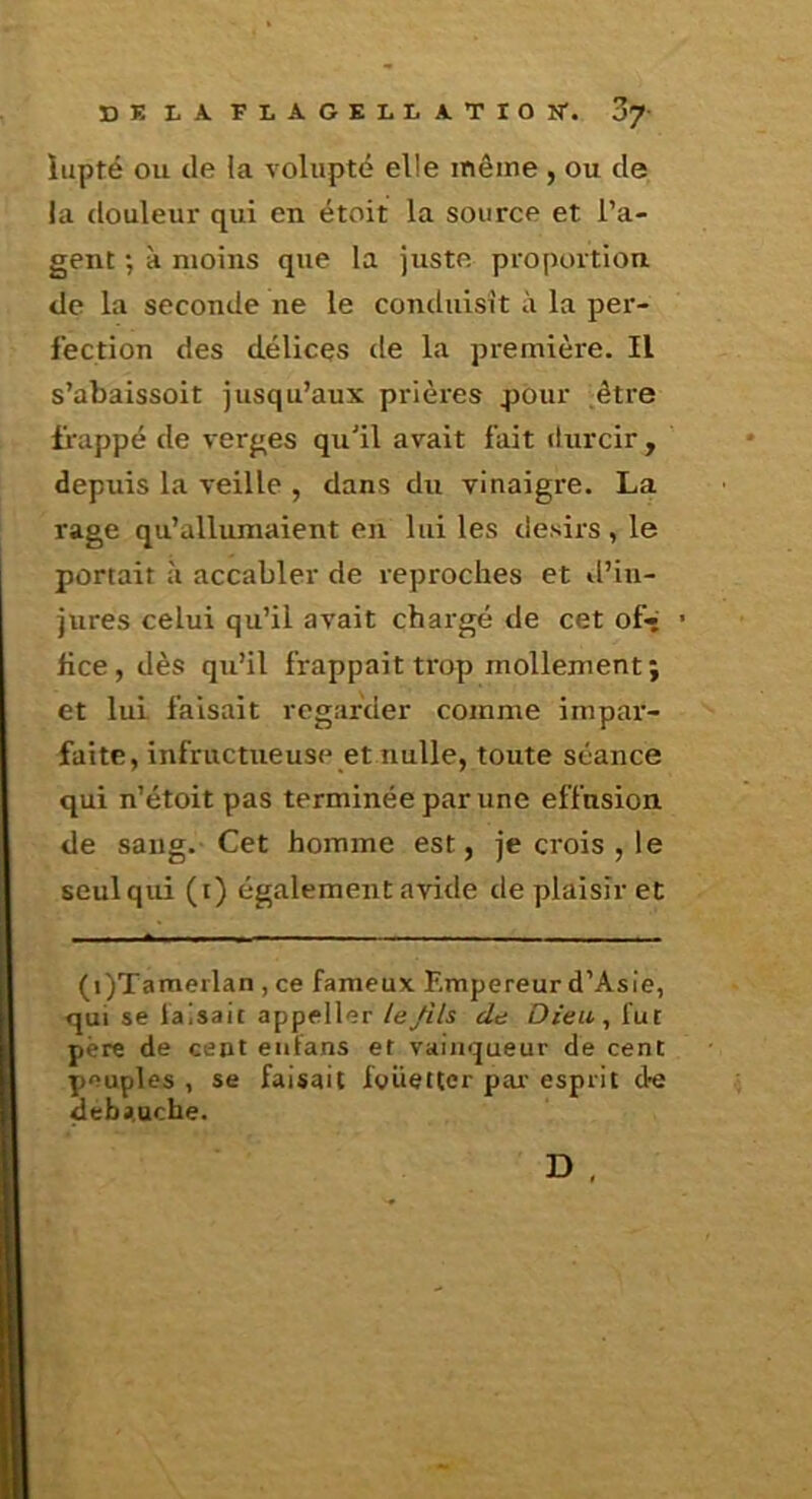 lupté OU de la volupté elle même , ou de la douleur qui en étoit la source et l’a- gent •, à moins que la juste proportion de la seconde ne le conduisit à la per- fection des délices de la première. Il s’abaissoit jusqu’aux prières pour .être Happé de verges qu'il avait fait durcir , depuis la veille , dans du vinaigre. La rage qu’allumaient en lui les désirs , le portait ù accabler de reproches et il’in- jures celui qu’il avait chargé de cet of» • hce, dès qu’il frappait trop mollement; et lui faisait regarder comme impar- faite, infructueuse et nulle, toute séance qui n’étoit pas terminée par une effusion de sang. Cet homme est, je crois , le seul qui (i) également avide de plaisir et (i)Tamerlan , ce fameux Empereur d’Asie, qui se faisait appeller le fils de Dteu^ fut père de cent eufans et vainqueur de cent peuples , se faisait fouetter par esprit de débauché.