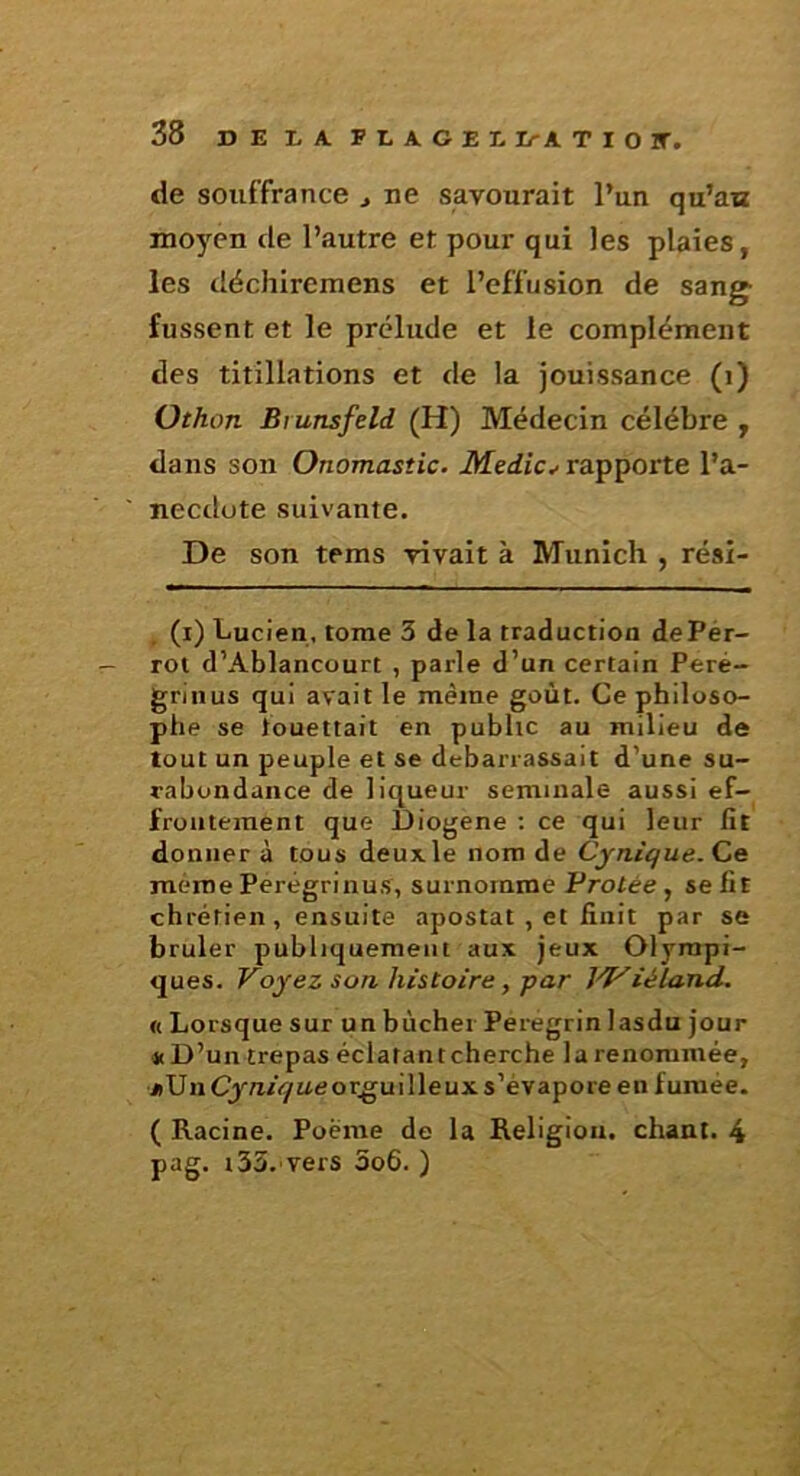 de souffrance > ne savourait l’un qu’au moyen de l’autre et pour qui les plaies, les déchiremens et l’effusion de sang fussent et le prélude et le complément des titillations et de la jouissance (i) Othon Brunsfeld (H) Médecin célébré , dans son Onomastic. Medic^ rapporte l’a- ' necdute suivante. De son tems vivait à Munich , rési- , (i) Lucien, tome 3 de la traduction dePér- rot d’Ablancourt , parle d’un certain Peré- grinus qui avait le même goût. Ce philoso- phe se touettait en publie au milieu de tout un peuple et se debarrassait d’une su- rabondance de liqueur seminale aussi ef- frontément que Diogene ; ce qui leur fit donnera tous deuxle nom de Cynique. même Perégrinus, surnomme Protée, se fit chrétien, ensuite apostat , et finit par se brûler publiquement aux jeux Olympi- ques. Voyez son histoire, par J'T^iéland. « Lorsque sur un bûcher Peregrin lasdu jour *D’un trépas éclafantcherche la renommée, jiUnCyn/iyueor^uilleuxs’évaporeen fumée. ( Racine. Poème de la Religion, chant. 4 pag. i33.'Vers 3o6. )