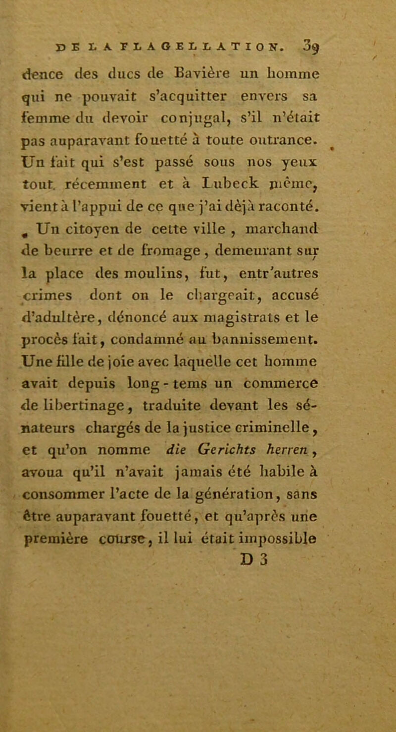 dence des ducs de Bavière un homme qui ne pouvait s’acquitter envers sa femme du devoir conjugal, s’il n’était pas auparavant fouetté à toute outrance. Un fait qui s’est passé sous nos yeux tout, récemment et à Lubeck picine, vient à l’appui de ce que j’ai déjà raconté. , Un citoyen de cette ville , marchand de beurre et de fromage , demeurant sur la place des moulins, fut, entr'autres crimes dont on le chargeait, accusé d’adultère, dénoncé aux magistrats et le procès fait, condamné au bannissement. Une fille de joie avec laquelle cet homme avait depuis long - tems un commerce de libertinage, traduite devant les sé- nateurs chargés de la justice criminelle, et qu’on nomme die Gerichts herren, avoua qu’il n’avait jamais été habile à consommer l’acte de la génération, sans être auparavant fouetté, et qu’après une première course, il lui était impossible D 3