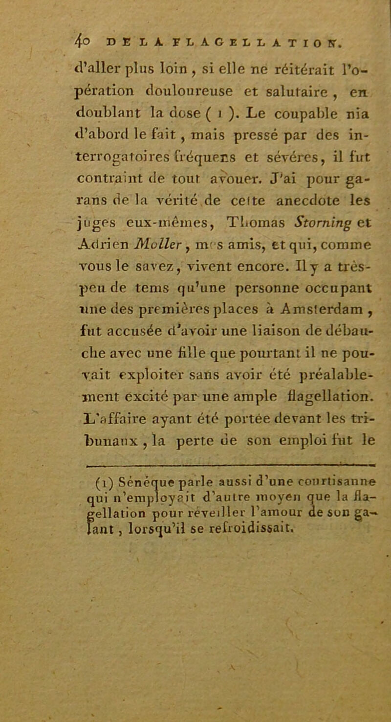 d’aller plus loin , si elle ne réitérait l’o- pération douloureuse et salutaire , en doublant la dose ( i ). Le coupable nia d’abord le fait , mais pressé par des in- terrogatoires fréquecs et sévéres, il fut contraint <le tout avouer. J'ai pour ga- rans de la vérité de celte anecdote les juges eux-mêmes, Thomas Storning et Adrien Moller ^ m' s amis, et qui, comme vous le savez, vivent encore. Ily a très- peu de tems qu’une personne occupant une des premières places à Amsterdam , fut accusée d'avoir une liaison de débau- che avec une fille que potu tant il ne pou- vait exploiter sans avoir été préalable- ment excité par une ample flagellation. L'affaire ayant été portée devant les tri- bunaux , la perte de son emploi fut le (i) Sénèque parle aussi d’une coiiriisanne qui n’employait d’autre moyen que la fla- gellation pour réveiller l’amour de son ga- lant , lorsqu’il se refroidissait.