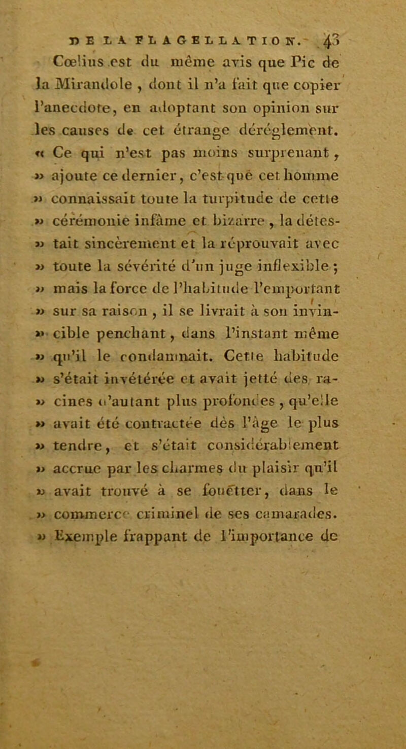 îîE LA 5LAGBLLATI0 K.' Cœüiis .cst (lu même avis que Pic de la Mirandole , dont il ii’a fait que copier i’anecclofe, en adoptant son opinion sur les causes de cet étrange dérèglement. « Ce qui n’est pas moins surprenant , » ajoute ce dernier, c’est-qiié cet homme >» connaissait toute la turpitude de cetie » cérémonie infâme et bi/ârre , la détes- M tait sincèrement et la réprouvait avec » toute la sévérité d’iin juge inflexible ; » mais la force de l’iiabiiiide l’emportant » sur sa raison , il se livrait à son invin- »» cible penchant, dans l’instant même w qu’il le condamnait. Cetie habitude w s’était invétérée et avait jetté des, ra- » cines o’aulant plus profondes , qu’elle >» avait été contractée dès l’âge le plus »> tendre, et s’était considérablement » accrue par les charmes du plaisir qu’il U avait trouvé à se fouetter, dans le » commerce criminel de ses camarades, w lîxemple frappant de l'importance de