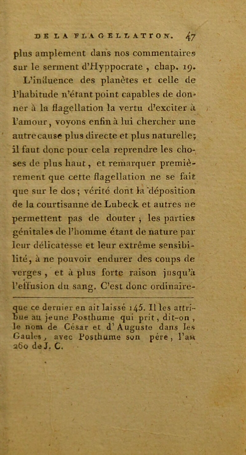 DB LA BLAOELLATrON. ^7 plus amplement clans nos commentaires sur le sennent d’Hyppocrate , chap. 19. L’inlluence des planètes et celle de l’habitude n’étant point capables de don- ner à la flagellation la vertu d’exciter à , l’amour, voyons enfin à lui chercher une autrecause plus directe et plus naturelle; il faut donc pour cela reprendre les cho- ses de plus haut, et remarquer premiè- rement que cette flagellation ne se fait que sur le dos ; vérité dont la 'déposition de la courtisanne de Lubeck et autres ne permettent pas de douter j les parties génitales de l’homme étant de nature par leur délicatesse et leur extrême sensibi- lité, à ne pouvoir endurer des coups de verges , et à plus forte raison iusqu’à l’effusion du sang. C’est donc ordinaire- que ce dernier en ait laissé i45. Il les attri- bue au jeune Posthume qui prit, dit-on , le nom de César et d’Auguste dans les Gaules J avec Posthume son père, l’au 260 de J. C.