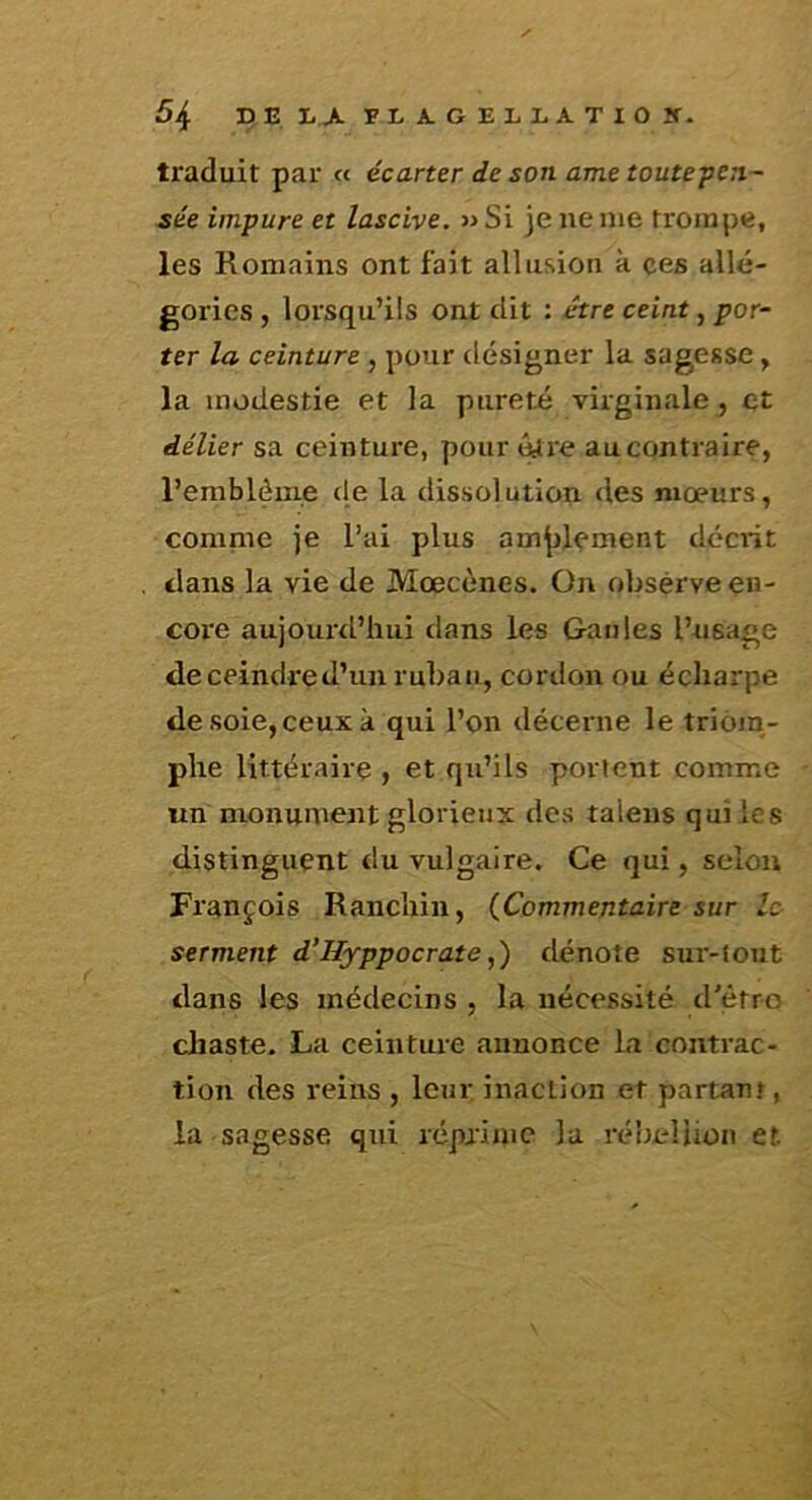 traduit par « écarter de son ame toutepen- sée impure et lascive. »Si je ne me trompe, les Romains ont fait allusion à ces allé- gories , lorsqu’ils ont dit : être ceint, por- ter la ceinture , pour désigner la sagesse, la modestie et la pureté virginale, et délier sa ceinture, pour <^re aucontraîre, l’emblème de la dissolution des mœurs, comnie je l’ai plus amjjlement déciit dans la vie de Mœcènes. On oljsérve en- core aujourtl’hui dans les Gaules l’usage deceindred’un rul)au, cordon ou écliarpe desoie, ceux à qui l’on décerne le trioju- phe littéraire , et qu’ils portent comme un monument glorieux des talens qui les distinguent du vulgaire. Ce qui, selon François Ranchin, {Commentaire sur le serment d’IIyppocrate,) dénote sur-tout dans les médecins , la nécessité d'ètro chaste. La ceinture annonce la contrac- tion des reins , leur inaction et partant, la sagesse qui réprime la rébellion et.