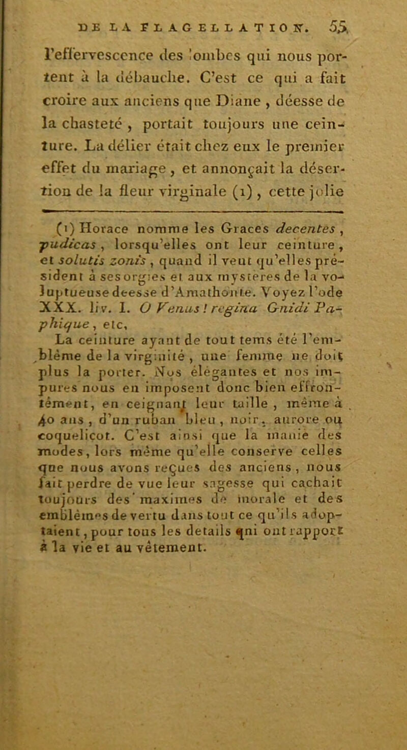 DE LA FLAGELLATIOK. 5Â l’eflerTesccnce des lombes qui nous por- tent à la débauclie. C’est ce qui a fait croire aux anciens que Diane , déesse de la chasteté , portait toujours une cein- ture. La délier était chez eux le premier effet du mariage , et annonçait la déser- tion de la fleur virginale (i) , cette jolie (i) Horace nomme les Grâces decentes , ■pudicas, lorsqu’elles ont leur ceinture, et solutis zonis , quand il veut qu’elles pré- sident à sesorgies et aux mystères de la vo- luptueuse deesse d’Amathoiite. Voyez l’ode XXX. liv. 1. O Venus ! rcgina G-nidi Fa- phi(/ue, etc, La ceinture ayant de tout tems été l’em- blème de la virginité , une femme ne doit plus la porter. Nos élégantes et nos im- pures nous en imposent donc bien effron- tément, en ceignanj: leur taille , même à 40 ans , d’un ruban Lieu , noir, aurore ou coquelicot. C’est ainsi que la manié des modes, lorS même qu’elle conserve celles que nous avons reçues des anciens, nous fait perdre de vue leur s.Tgesse qui cachait toujours des’maximes de morale et des emblèmes de vertu dans tout ce qu’ils adop- taient , pour tous les details qni ont rapport à la vie et au vêtement.