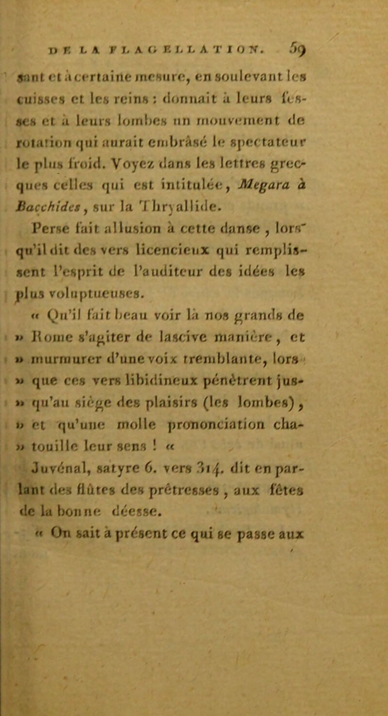 r ■ D K L A F L A t; K I> L A T I O W. ’><) asint ctàcertaint* mcHurc, <;n soulevant les cuisses et les reins : donnait û leurs i’es- SCH et ù leurs lombes un mouvement de rutariun qui aurait cmbrâsé le spectateur le plus froid. Voyez dans les lettres grec- ques celles qui est intitulée, Megara à Bacchides, sur la T]ir)allide. Perse fait allusion à cette danse , lors' qu’il dit des vers licencieux qui remplis- sent l’esprit de l’auditeur des idées les plus voluptueuses. « Qu’il fait beau voir là nos grands de M Ifoine s’agiter de lascive manière, et U murmurer d’une voix tremblante, tors ' » que ces vers libidineux pénètrent jus* »» qu’au siège des plaisirs (les lombes) , O et qu’une molle prononciation cha- >i touille leur sens ! » Juvénal, satyre 6. vers ^i/^, dit en par- lant des fl êtes des prétresses , aux fêtes de lu bonne déesse. »« On sait à présent ce qui se passe aux