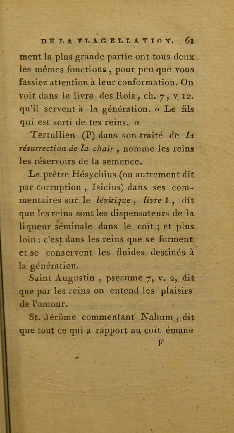 ment la plus grande partie ont tous deux les mêmes fonctions , pour peu que vous fassiez attention à leur conformation. On voit dans le livre des Rois , ch. 7, v 12. qu’il servent à la génération. « Le fils qui est sorti de tes reins. « Tertullien (P) dans son traité de la résurrection de la chair , nomme les reins les réservoirs de la semence. Le prêtre Hésycliius (ou autrement dit par corruption , Isicius) dans ses com- mentaires sur le lévitiqiie , livre ï ^ dit que les reins sont les dispensateurs de la liqueur séminale dans le coït ; et plus loin : c’est dans les reins que se forment et se conservent les fluides destinés à la génération. Saint Augustin , pseaume 7, v. 2, dit que par les reins on entend les plaisirs de l’amour. St. Jérôme commentant Nahum , dit que tout ce qui a rapport au coït émane F