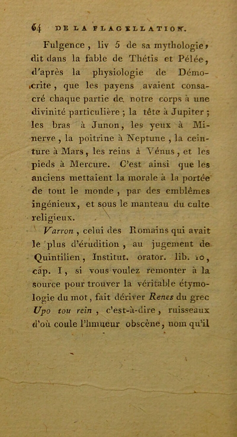 Fulgence , liv 5 de sa mythologie » dit dans la fable de Thétis et Pélée, d'après la physiologie de Démo- icrite , que les payens avaient consa- cré chaque partie de notre corps à une divinité particulière ; la tête à Jupiter ; les bras à Junon, les yeux à Mi- nerve , la poitrine à Neptune , la cein- ture à Mars, les reins à Vénus, et les pieds à Mercure. C’est ainsi que les anciens mettaient la morale à la portée de tout le monde , par des emblèmes ingénieux, et sous le manteau du culte religieux. Varron , celui des Romains qui avait le 'plus d’érudition , au jugement de Quintilien, Institut, orator. lib. io, cap. I, si vous voulez remonter à la source pour trouver la véritable étymo- logie du mot, fait dériver Renes du grec Upo tou rein , c’est-à-dire, ruisseaux d’où coule l’iimueur obscène, nom qu’il