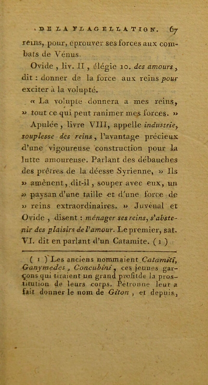 reuis, pour, éprouver ses forces aux com- bats lie Vénus. Ovide , liv. II , élégie 10. des amours y dit : donner de la force aux reins pour exciter à la volupté. « La volupté donnera a mes reins, w tout ce qui peut ranimer me.s forces. >* Apulée , livre VIII, appelle industriey souplesse des reins, l’avantage précieux d’une vigoureuse construction pour la lutte amoureuse. Parlant des débauches des prêtres de la déesse Syrienne, » Ils *> amènent, dit-il, souper avec eux, un 3> paysan d’une taille et tl’une force de » reins extraordinaires. « JuvénaL et Ovide , disent : ménager ses reins, s'abste- nir des plaisirs de Vamour. Le premier, sat. VI. dit en parlant d’un Calamité. ( 1 ) ( 1 ) Les anciens nommaient CatamUî, Ganymedes J Concubini, ces jeunes gar- çons qui tiraient un grand proiîtde la pros- titution de leurs corps. Pétronne leur a fait donner le nom de Gitan, et depuis,