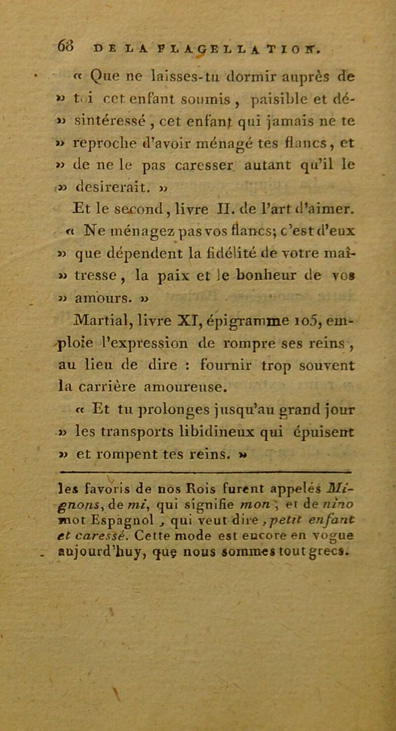 rt Que ne laisses-tu dormir auprès de M t. i cet entant soumis , paisible et dë- sintéressé , cet entanf qui jamais ne te » reproche d’avoir ménagé tes flancs, et » de ne le pas caresser autant qu’il le .» désirerait. » Et le second, livre II. de l’art d’aimer. « Ne ménagez pas vos flancs; c’est d’eux » que dépendent la fidélité de votre mai- » tresse, la paix et le bonheur de vos M amours. » Martial, livre XI, épigramme io5, em- ^ploie l’expression de rompre ses reins , au lieu de dire ; fournir trop souvent la carrière amoureuse. « Et tu ])rolonges jusqu’au grand jour » les transports libidineux qui épuisent » et rompent tes reins. >* les favoris de nos Rois furent appelés JUt- gnons, de mi, qui signifie mon', et de ntno jnot Espagnol , qui veut dire ,petit enfant et caresié. Cette mode est encore en vogue aujourd’huy, quç nous sommes tout grecs.