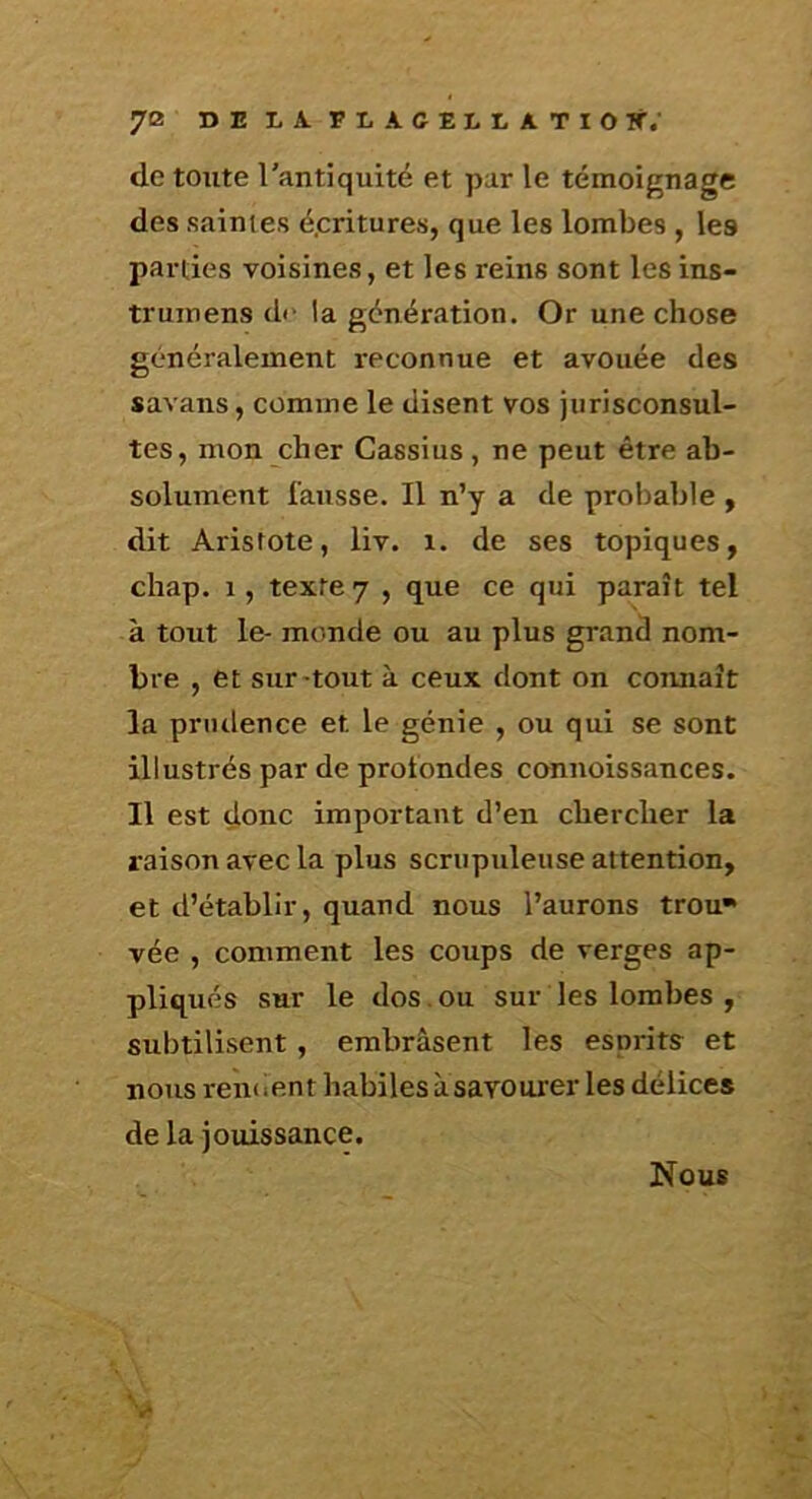 7® DELAFLACELLATIOir. de toute l'antiquité et par le témoignage des saintes é.critures, que les lombes , les parties voisines, et les reins sont les ins- trumens de la génération. Or une chose généralement reconnue et avouée des savans, comme le disent vos jurisconsul- tes, mon cher Cassius, ne peut être ab- solument fausse. Il n’y a de probable y dit Aristote, liv. i. de ses topiques, chap. 1, texte 7 , que ce qui paraît tel à tout le- monde ou au plus grand nom- bre , et sur-tout à ceux dont on connaît la prudence et le génie , ou qui se sont illustrés par de profondes connoissances. Il est donc important d’en chercher la raison avec la plus scrupuleuse attention, et d’établir, quand nous l’aurons trou* vée , comment les coups de verges ap- pliqués sur le dos.ou sur les lombes , subtilisent, embrasent les esprits et nous reiKient habiles asavourer les délices de la jotiissance. V Nous