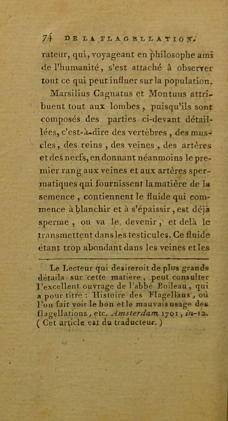 rateur, qui, voyageant en philosophe amî de l’humanité, s’est attaché â obsenrer tout ce qui peut influer sur la population. Marsilius Cagnatus et Montuus attri- buent tout aux lombes, puisqu’ils sont composés des parties ci-devant détail- lées, c’est-à-dire des vertèbres , des mus- cles , des reins , des veines , des artères et des nerfs, en donnant néanmoins le pre- mier rang aux veines et aux artères sper- matiques qui fournissent la matière de la semence , contiennent le fluide qui conv- mence à blanchir et à s’épaissir, est déjà sperme , ou va le, devenir, et delà le transmettent dans les testicules. Ce fluide étant trop abondant dans les veines eties Le Lecteur qui deslreroit de plus grands détails sur cette matière , peut consulter l’excellent ouvrage de l’abbé Boileau, qui a pour titre : Histoire des Flagellans ,, où l’on fait voir le bon etle mauvais usage des flagellations, etc. Amsterdam 1701, z’n-iît. ( Cet article esjt du traducteur. )