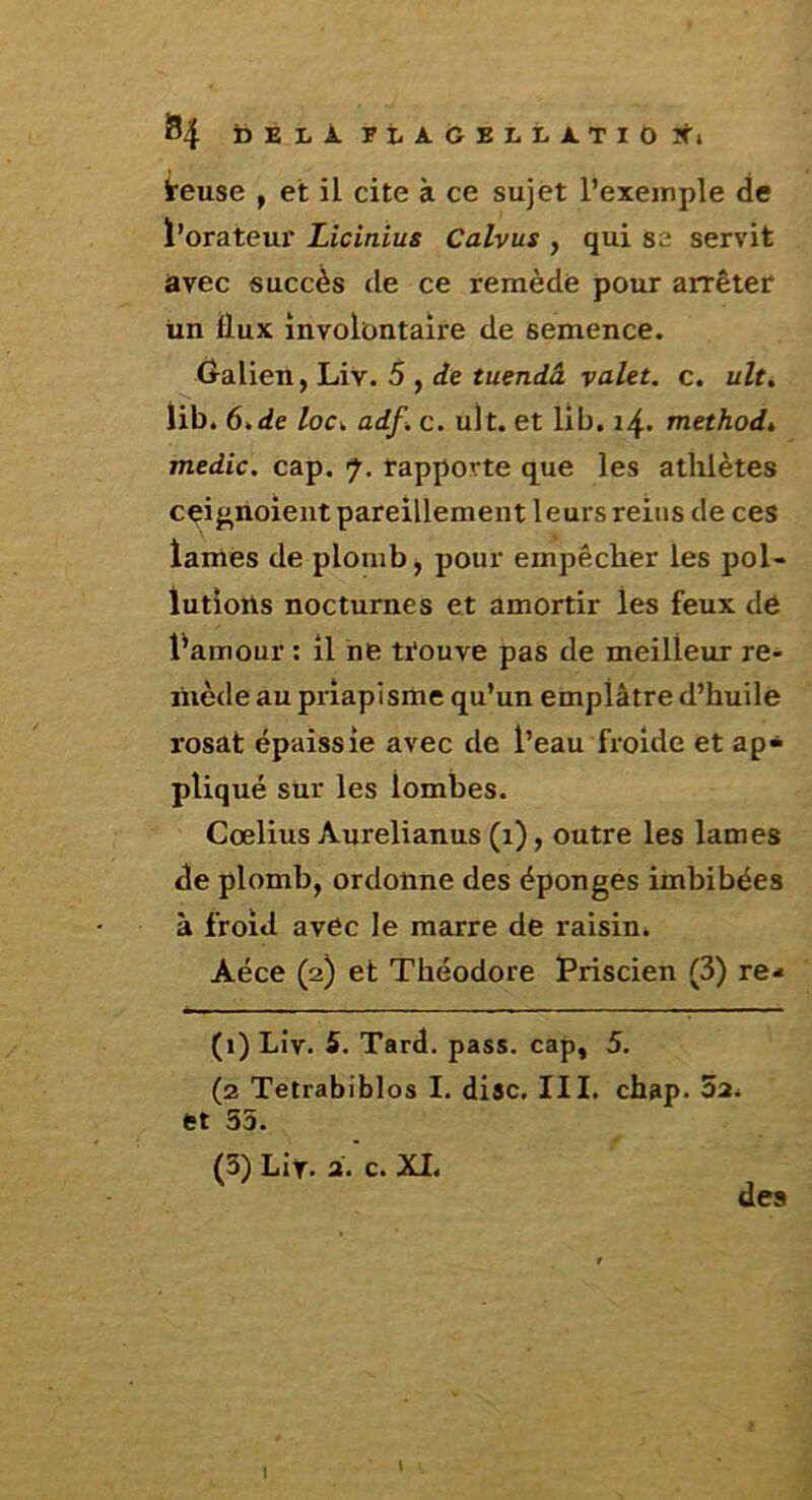 Î54 t>ELJl.FtA.OEI-LATIt)?^^. i'euse , et il cite à ce sujet l’exemple de ï’orateur Licinius Calvus , qui se servit avec succès de ce remède pour arrêter un ilux involontaire de semence. Ôalien, Liv. 5 , de tuendâ valet, c. ult. lib. 6.de /ocv adf. c. ult. et lib. 14. method, medic. cap. 7. rapporte que les athlètes cei^'noient pareillement leurs reins de ces lames de plomb, pour empêcher les pol- lutions nocturnes et amortir les feux de l'amour : il ne trouve pas de meilleur re- mède au priapisme qu’un emplâtre d’huile rosat épaissie avec de l’eau froide et ap- pliqué sur les lombes. Cœlius Aurelianus (1), outre les lames de plomb, ordonne des éponges imbibées à froid avec le marre de raisin. Aéce (2) et Théodore Priscien (3) re-* (1) Liv. S. Tard. pass. cap, 5. (2 Tetrabiblos I. dise. III. chap. 32^ et 53. (3) Llr. a. c. XI. des I