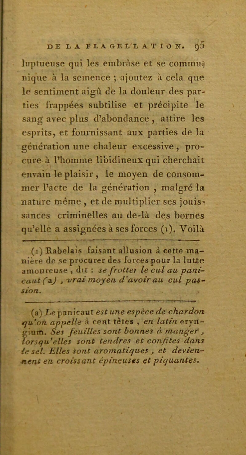 DE LA. F L A GE LL A T I O N. ()5 luptiieiise qui les einbiAse et se commué nique à la semence ; ajoutez à cela que le sentiment aigi\ de la douleur des par- ties frappées subtilise et précipite le sang avec plus d’abondance , attire les esprits, et fournissant aux parties de la génération une chaleur excessive , pro- cure à l’homme libidineux qui cherchait envain le plaisir , le moyen de consom- mer l’acte de la génération , malgré la nature même , et de multiplier ses jouis- sances criminelles au de-là des bornes qu’elle a assignées à ses forces (i). Voilà (i) Rabelais faisant allusion à cette ma- nière de se procurer des forces pour la lutte amoureuse , dit : se frottej le cul au pani~ caut(Aj ,-vrai moyen, d’avoir au cul pas- sion. (a) Le panicaut est une espèce de chardon ffu’on appelle à cent tètes , en latin eryn- gium. Ses feuilles sont bonnes à manger , lorsqu’elles sont tendres et confites dans le sel. Elles sont aromatiques j et devien- nent en croissant épineuses et piquantes.