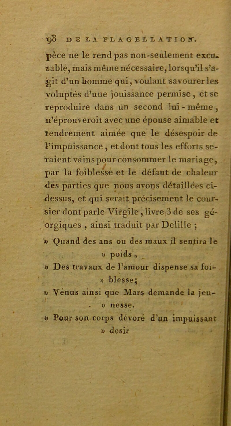 ç’B DEiAPLAGELLATIOîT. pèce ne le rend pas non-seulement excu. sable, mais même nécessaire, lorsqu’il s’a- git d’un bomme qui, voulant savourer les voluptés d’une jouissance permise, et se reproduire dans tin second lui - même , n’éprouveroit avec une épouse aimable et tendrement aimée que le désespoir de l’impuissancé, et dont tous les efforts se- raient vains pour consommer le mariage, par la foiblesse et le tléfaut de chaleur des parties que nous avons détaillées ci- dessus, et qui serait précisément le cour- sier dont parle Virgile, livre 3 de ses gé- orgiques , ainsi traduit par Delille ; » Quand des ans ou des maux il sentira le » poids , » Des travaux de l’amour dispense sa foi- )) blesse; M Vénus ainsi que Mars demande la jeu- M nesse. » Pour son corps dévoré d’un impuissant i> désir