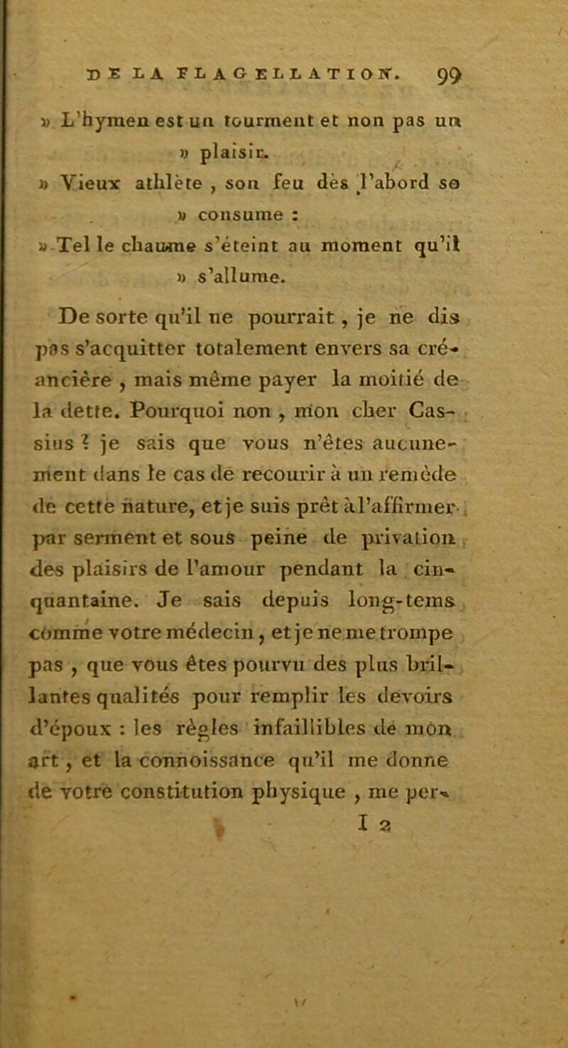 DE LA FLAGELLATION'. 9^ » L’hymen est un tourment et non pas un U plaisir. » Vieux athlète , son feu dès d’abord so D consume : 1» Tel le chaiwne s’éteint au moment qu’il » s’allume. De sorte qu’il ne pourrait, je ne dis pas s’acquitter totalement envers sa cré- ancière y mais môme payer la moitié de la dette. Pourquoi non , mon cher Cas- siiis ? je sais que vous n’êtes aucune- ment ilans le cas dé recourir à un remède de cettè nature, et je suis prêt àl’affirmer ^ par serment et sous peine de privation , des plaisirs de l’amour pendant la cin- quantaine. Je sais depuis long-tems comme votre médecin, etje ne me trompe pas , que vous êtes pourvu des plus bril- lantes qualités pour remplir les devoirs d’époux : les règles infaillibles de mon art, et la connoissance qu’il me donne de votre constitution physique , me per- \/