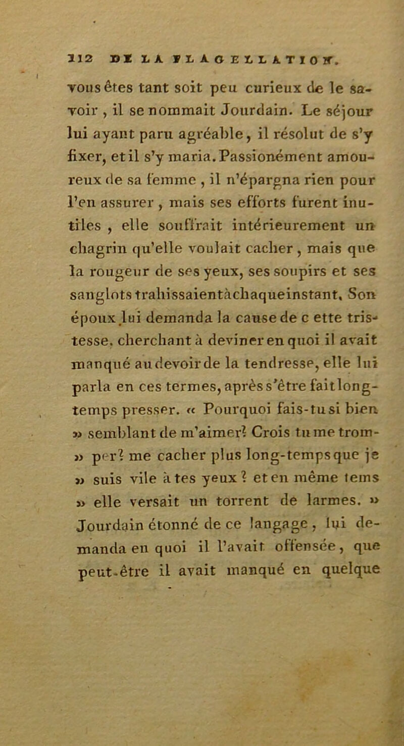 TOUS êtes tant soit peu curieux de le sa- voir , il se nommait Jourdain. Le séjour lui ayant paru agréable, il résolut de s’y fixer, et il s’y maria. Passionément amou- reux de sa t’ejnmc , il n’épargna rien pour l’en assurer , mais ses efforts furent inu- tiles , elle souffrait intérieurement un chagrin qu’elle voulait cacher, mais que la rougeur de ses yeux, ses soupirs et ses sanglots trahissaientàchaqueinstant. Son époux lui demanda la cause de c ette tris- tesse. cherchant à deviner en quoi il avait manqué audevoirde la tendresse, elle lui parla en ces termes, après s'être faitlong- temps presser. « Pourquoi fais-tu si bien » semblant de m’aimer? Crois tiimetrom- » per? me cacher plus long-temps que je » suis vile à tes yeux? et en même teins » elle versait un torrent de larmes. « Jourdain étonné de ce langage , lui de- manda en quoi il l’avait oftensée, que peut-être il avait manqué en quelque