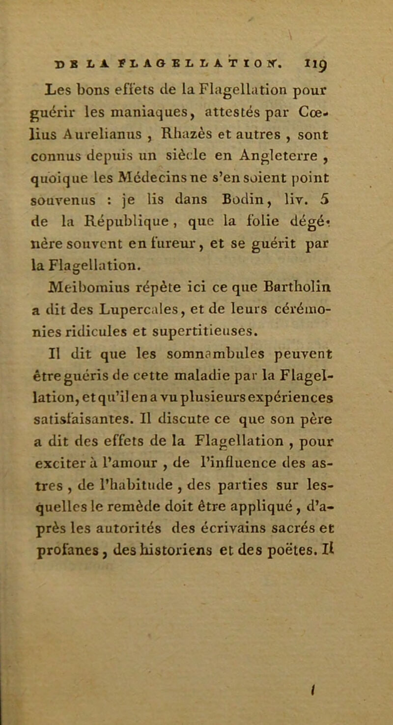 Les bons effets de la Flagellation pour guérir les maniaques, attestés par Cœ- lius Aurelianus , Rhazès et autres , sont connus depuis un siècle en Angleterre , quoique les Médecins ne s’en soient point souvenus : je lis dans Bodin, liv. 5 de la République, que la folie dégé*. nère souvent en fureur, et se guérit par la Flagellation. Meiboinius répète ici ce que Bartliolin a dit des Lupercales, et de leurs cérémo- nies ridicules et supertitieiises. Il dit que les somnambules peuvent être guéris de cette maladie par la Flagel- lation, et qu’il en a vu plusieurs expériences satisfaisantes. Il discute ce que son père a dit des effets de la Flagellation , pour exciter à l’amour , de l’influence des as- tres , de l’habitude , des parties sur les- quelles le remède doit être appliqué , d’a- près les autorités des écrivains sacrés et profanes, des historiens et des poètes. Il