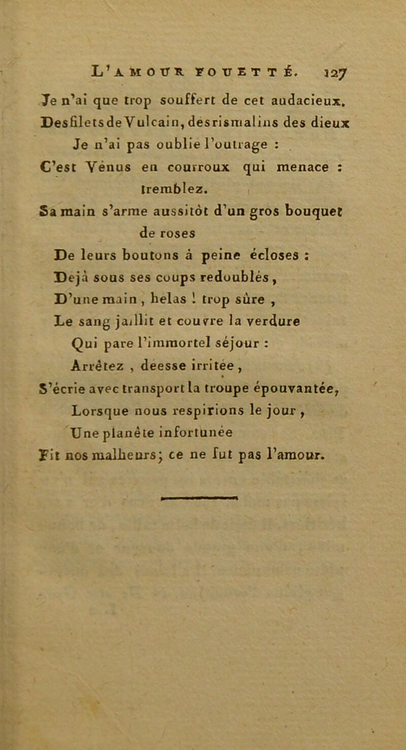 Je n’ai que trop souffert de cet audacieux, DesfiletsdeYulcain, desrisnialins des dieux Je n’ai pas oublie l’outrage : C’est Yénus en courroux qui menace ; tremblez. Sa main s’arme aussitôt d’un gros bouquet de roses De leurs boutons à peine écloses : Déjà sous ses coups redoublés, D’une main, helas ! trop sûre , Le sang jaillit et courre la verdure Qui pare l’immortel séjour : Arrêtez , deesse irritée, S’écrie avec transport la troupe épouvantée, Lorsque nous respirions le jour , Une planète infortunée Fit nos malheurs; ce ne fut pas l’araonr.