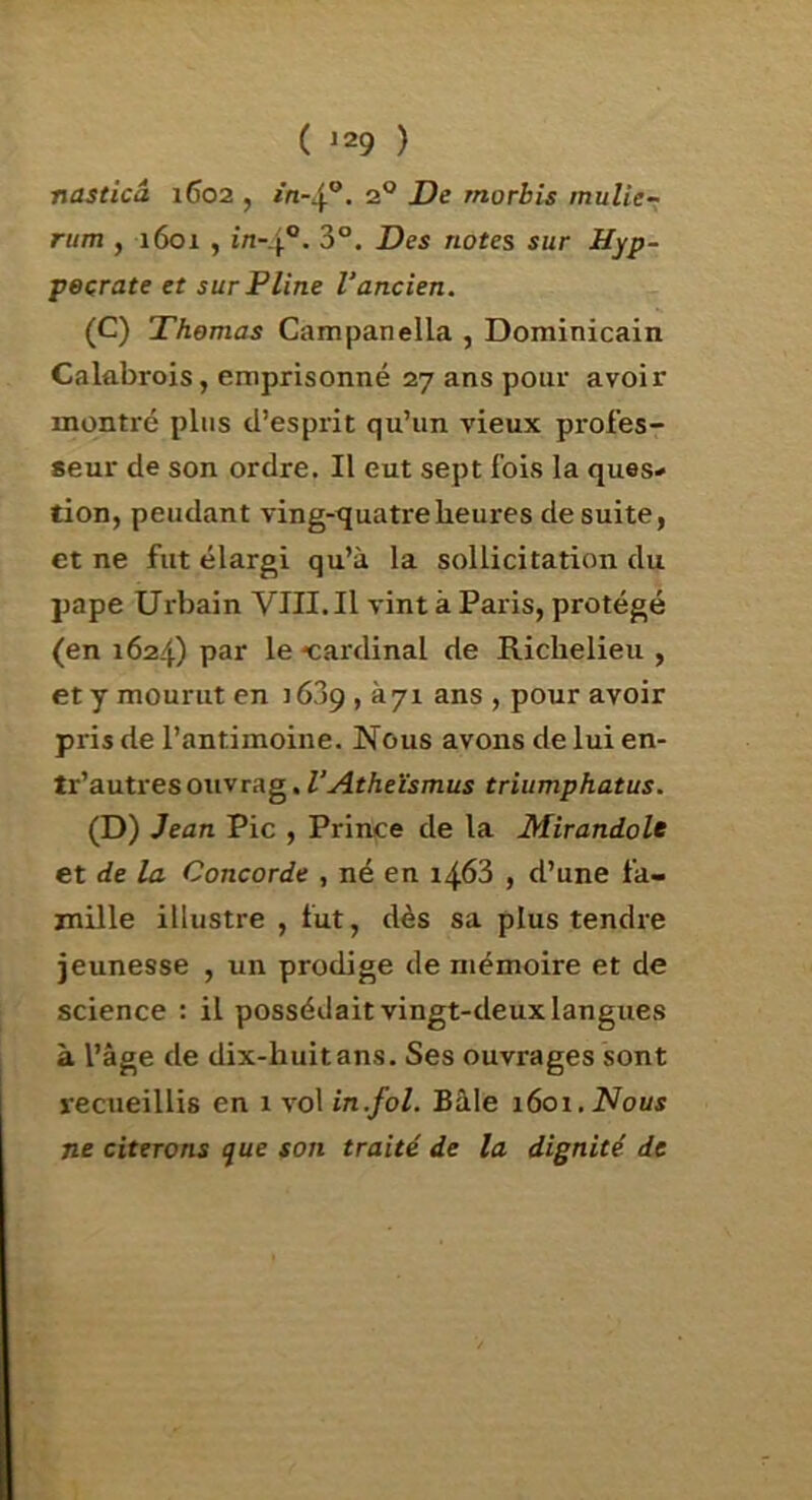 nasticâ 1602 , 2® De morbis mulie~ mm , 1601 , în-.\°. 3°. Des notes sur Hyp- peçrate et sur Pline Vancien. (C) Thomas Campanella , Dominicain Calabrois, emprisonné 27 ans pour avoir montré plus d’esprit qu’un vieux profes- seur de son ordre. Il eut sept fois la ques* tion, pendant ving-quatreheures de suite, et ne fut élargi qu’à la sollicitation du pape Urbain VIII.Il vint à Paris, protégé (en 1624) par le 'cardinal de Richelieu , et y mourut en i6?)g , à 71 ans , pour avoir pris de l’antimoine. Nous avons de lui en- tr’autresouvrag,triumphatus. (D) Jean Pic , Prince de la Mirandole et de la Concorde , né en 1468 , d’une fa- mille illustre , fut, dès sa plus tendre jeunesse , un prodige de mémoire et de science : il possédait vingt-deux langues à l’âge de dix-huitans. Ses ouvrages sont recueillis en 1 vol in.fol. Bâle 1601, Nous ne citerons que son traité de la dignité de