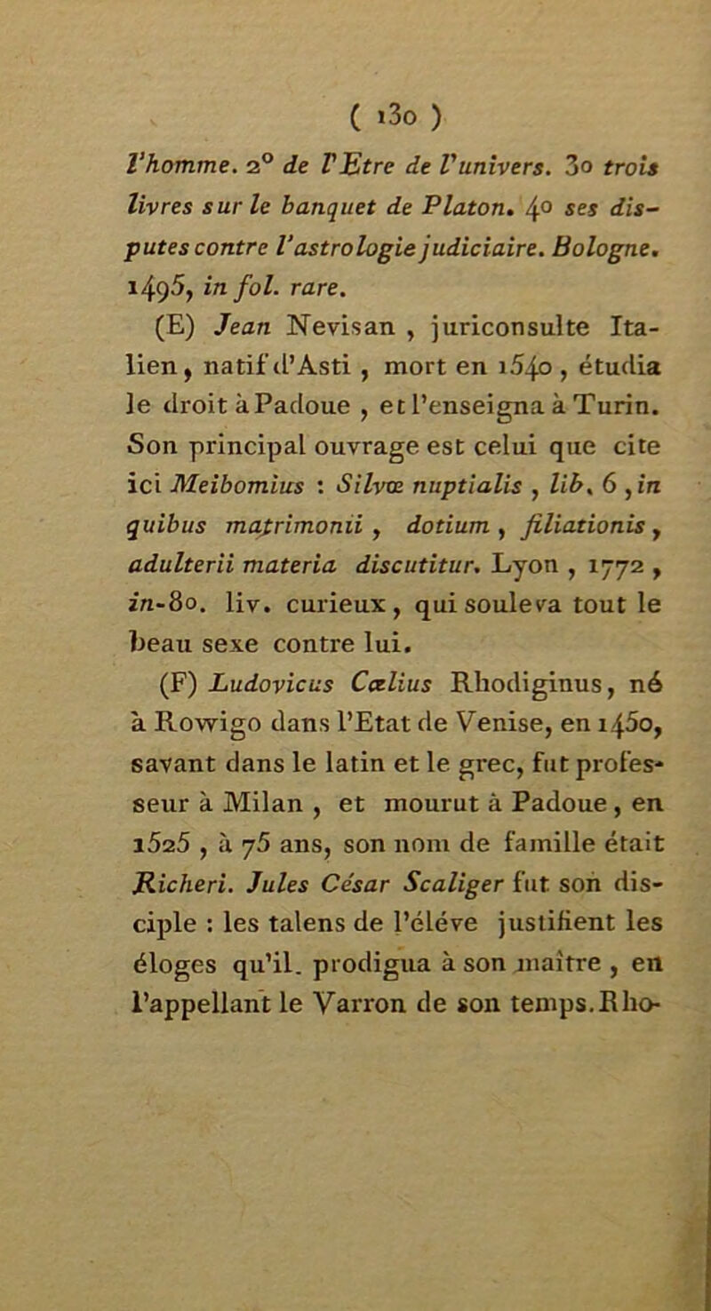 l’homme, 2® de FEtre de Vunivers. 3o trois livres sur le banquet de Platon. 4° ses dis- putes contre l’astrologie judiciaire. Bologne. 1495, in fol. rare. (E) Jean Nevisan , juriconsulte Ita- lien, natif cl’Asti , mort en i54o , étudia le droit àPadoue , et l’enseigna à Turin. Son principal ouvrage est celui que cite ici Meibomius : Silvce nuptîalis , lib, 6 ,ire quibus mafrimonii, dotium , filiationis, adulterii materia discutitur. Lyon , 1772 , in-80. liv. curieux, qui soûle c^a tout le beau sexe contre lui. (F) Ludovicus Ccelius Rhodiginus, né à Rowigo dans l’Etat de Venise, en i45o, savant dans le latin et le grec, fut profes- seur à Milan , et mourut à Padoue , en i525 , à 75 ans, son nom de famille était Richeri. Jules César Scaliger fut son dis- ciple : les talens de l’éléve justifient les éloges qu’il, prodigua à son jnaître , en l’appellant le Varron de son temps.Rlio-