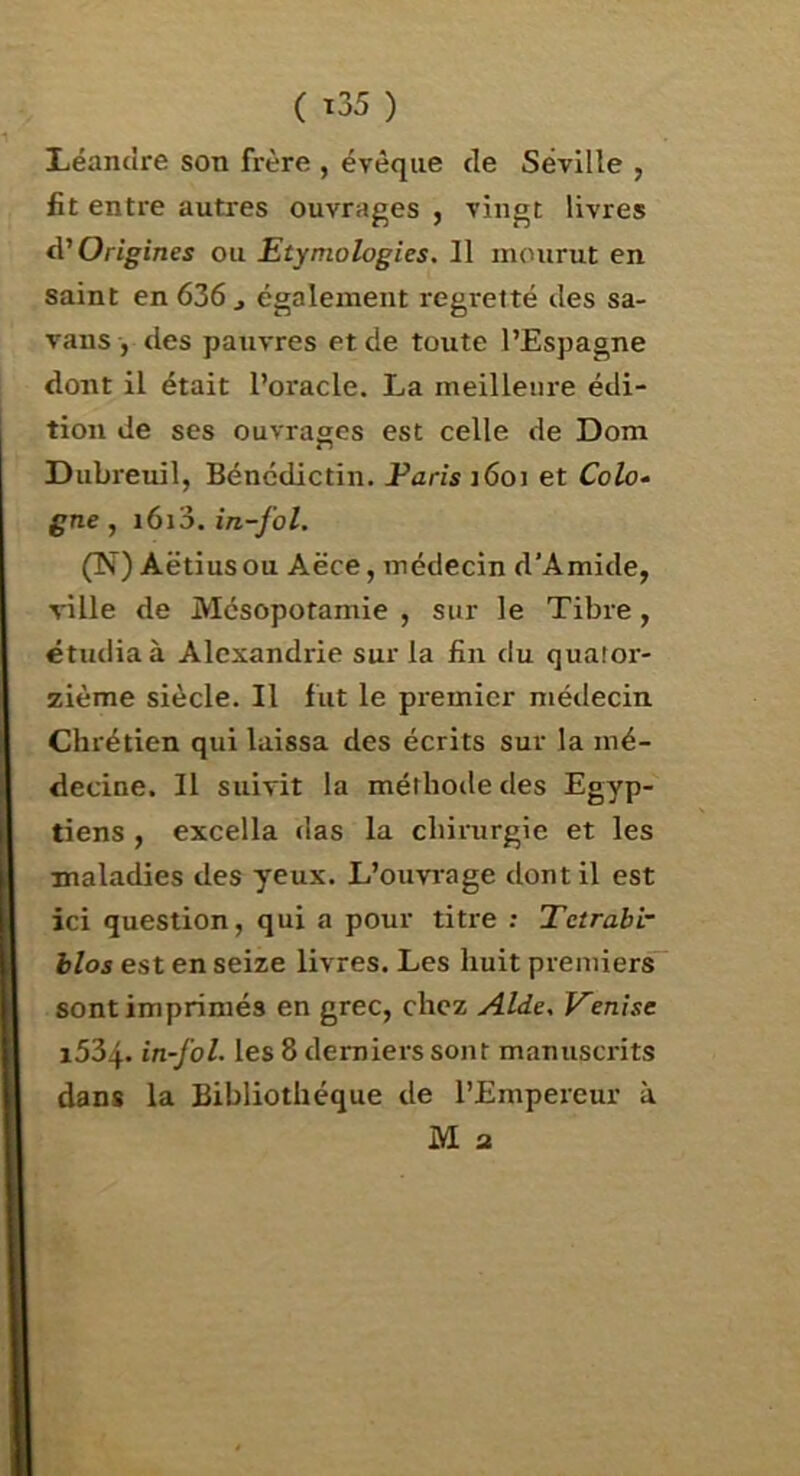 ( ï35 ) Xiéanclre son frère , évêque de Séville , fit entre autres ouvrages , vingt livres A'Origines ou Etymologies. Il mourut en saint en 636 , également regretté des sa- vans , des pauvres et de toute l’Espagne dont il était l’oracle. La meilleure édi- tion de ses ouvrages est celle de Dom Dubreuil, Bénédictin. Faris i6oi et Colo» gne, i6i3. in-fol. (N) Aëtiusou Aëce, médecin d’Amide, ville de Mésopotamie , sur le Tibre, étudia à Alexandrie sur la lin du quator- zième siècle. Il fut le premier médecin Chrétien qui laissa des écrits sur la mé- decine. Il suivit la méthoile des Egyp- tiens , excella das la chirurgie et les maladies des yeux. L’ouvrage dont il est ici question, qui a pour titre ; Tetrabi- blos est en seize livres. Les huit premier^ sont imprimés en grec, chez Aide, Venise i534- in-fol. les 8 derniers sont manuscrits dans la Bibliothèque de l’Empereur à M 3