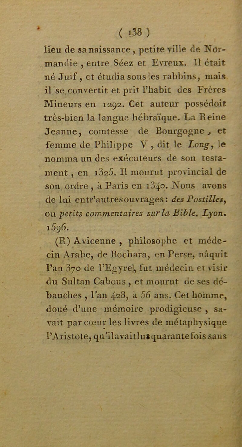 ( >38) lieu de sa naissance, petite ville de Nor- mandie , entre Séez et Evreux. Il était né Juif, et étudia sous les rabbins, mais, il se,convertit et prit l’habit des Frères Mineurs en 1292. Cet auteur possédoit très-bien la langue hébraïque. La Eeine Jeanne, comtesse de Bourgogne,, et femme de Philippe V, dit le Long, le nomma un des exécuteurs de son testa- ment , en i325. Il mourut provincial de son ordi-e , à Paris eu i34o. Nous avons de lui entr’autresouvrages: des Pastilles, ou petits commentaires sur la Bible. Lyon. 1596. (R) Avicenne , philosophe et méde- cin Arabe, de Bochara, on Perse, naquit l’an 370 de l’Egyre}, fut médecin et visir du Sultan Cabous , et mourut de ses dé- bauches , l’an 428, à 56 ans. Cet homme, doué d’une mémoire prodigieuse , sa- vait par cœur les livres de métaphysique l’Aristote, qu'ilavaitlusquarantefois sans