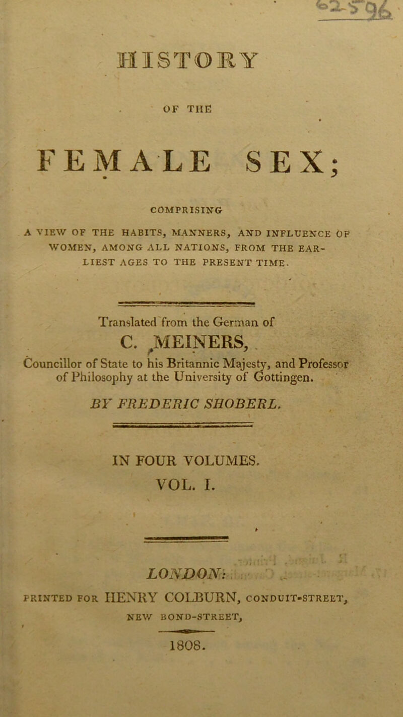 HISTORY OF THE FEMALE SEX; • ^ COMPRISING A VIEW OF THE HABITS, MANNERS, AND INFLUENCE ÖF WOMEN, AMONG ALL NATIONS, FROM THE EAR- LIEST AGES TO THE PRESENT TIME. Translated from the Germaa of C. ^HEINERS,. Counclllor of State to his Britannic Majes^, and Professor of Philosophy at the University of Gottingen. BY FREDERIC SHOBERL. IN FOUR VOLUMES. VOL. I. I ¥ LONDON: PRiNTED FOR HENRY COLBURN, conduit-street, NEW BOND-STREET, 1808.