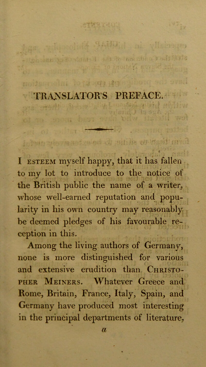 TRANSLATORS PREFACE. I ESTEEM myself happy, that it has fallen to my lot to introduce to the notice of the British public the name of a writer, whose well-earned reputation and popu- larity in his own country may reasonably be deemed pledges of his favourable rC‘- ception in this. Among the living authors of Germany, none is more distinguished for various and extensive erudition tlian Christo- PHER Meiners. Whatever Greece and Rome, Britain, France, Italy, Spain, and Germany have produced most interesting in the principal departments of literature. a