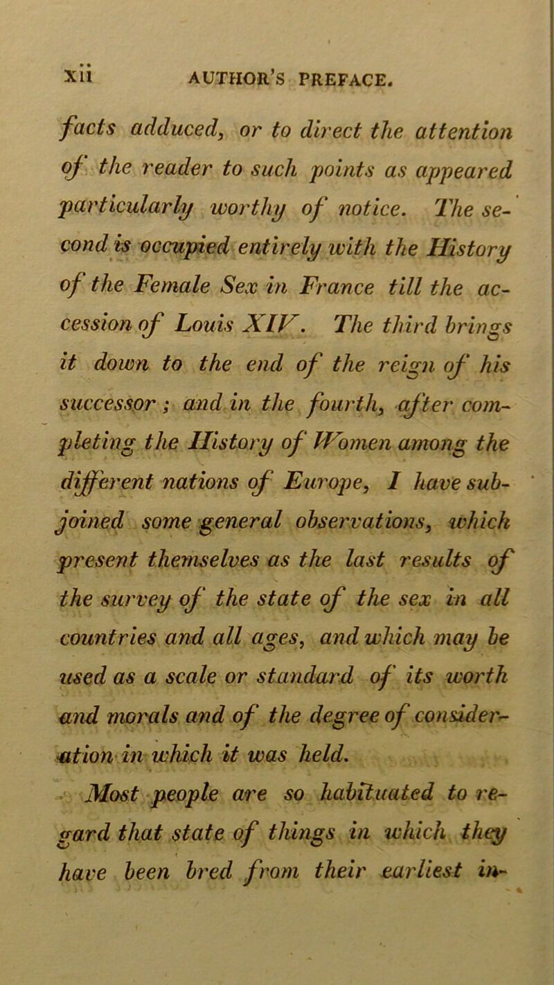 facts adduced, or to direct the attention oj the reader to such points as appeared particularly worthy of notice. The se- cond is occupied entirely with the History of the Female Sex in France tili the ac- cession of Louis XIV^. The third brings it down to the end of the reign of his successpr; and in the fourth, öf ter com- pleting the History of Wbmen among the different nations of Ew'ope, I have sub- joined some general obserxations, whick present tliemselves as the last residts qf the survey of the state of the sex in all countries and all ages, and which may be used as a scale or Standard of its worth and morals and of the degree of considerr- ation in which it was held. Most people are so habituated to re- gard that state of things in which they have been bred from their parliest in-