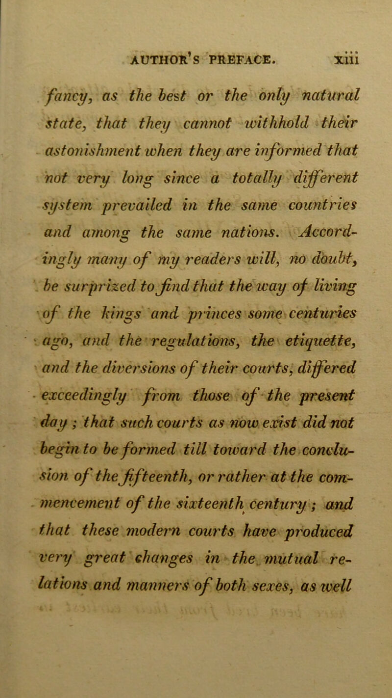 fancy, as the he'&t pr the only natural state, tliat tliey cannot withhold their astoriiskment when they are informed that not very loiig since a totally different System prevailed in the same countries and among; the same nations. Accord- ingly many of my readers will, nö döubf, he surprized to find that the way of living of the kings and princes some centuries ‘ ago, and the regulations, the etiquette, and the diver'sions of their courts, dffered • exceedingly from those of the present day ; that such courts as now exist did not hegin to heformed tili toward the conclu- sion of the fifteenth, or rather at the com- - mencement of the sixteenth Century; and that these moderm courts have produced very great ehanges in the mutual re- lations and manners ofboth sexes, astveil