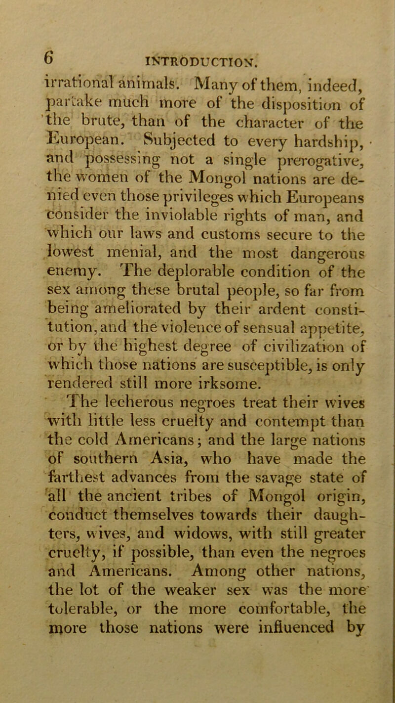 irrational anirnals. Many of them, indeed, partake rriuch more of the disposition of ’the brüte, than of the character of the lifUropean. Subjected to every hardship, • and possessing not a single prei'ogative, the women of the Mongol nations are de- nied even those privileges which Europeans consider the inviolable rights of man, and which onr laws and customs secure to the lowest menial, and the most dangerons enemy. The deplorable condition of the sex among these brutal people, so far from being ameliorated by their ardent Consti- tution, and the violenceof sensual appetite, or by the highest degree of civilization of which those nations are susceptible, is only rendered still more irksome. The lecherous negroes treat their wives with little less cruelty and contempt than the cold Americans; and the large nations of Southern Asia, who have made the farthest advances from the savage state of 'all the ancient tribes of Mongol origin, conduct themselves towards their daugh- ters, wives, and widows, with still greater cruelty, if possible, than even the negroes and Americans. Among other nations, the lot of the weaker sex was the more tolerable, or the more comfortable, the iDore those nations were infiuenced by