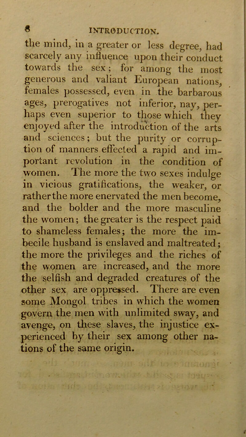 tlie mind, in a greater or less degree, had scarcely any influence upon their conduct towards the sex; for among the rnost generous and valiant European nations, females possessed, even in the barbarous ages, prerogatives not inferior, nay, per- haps even superior to those which they enjoyed after the introduction of the arts and Sciences; but the purity or corrup- tion of manners efFecled a rapid and im- portant revolution in the condition of women. The more the two sexes indulge in vicioiis gratifications, the weaker, or ratherthe more enervated the men become, and the holder and the more masculine the women; the greater is the respect paid to shameless females; the more the im- becile husband is enslaved and maltreated; the more the privileges and the riches of the women are increased, and the more the sei fish and degraded creatures of the other sex are oppressed. There are even some Mongol tribes in which the women govern the men with unlimited sway, and avenge, on these slaves, the injustice ex- perienced by their sex among other na- tions of the same origin.