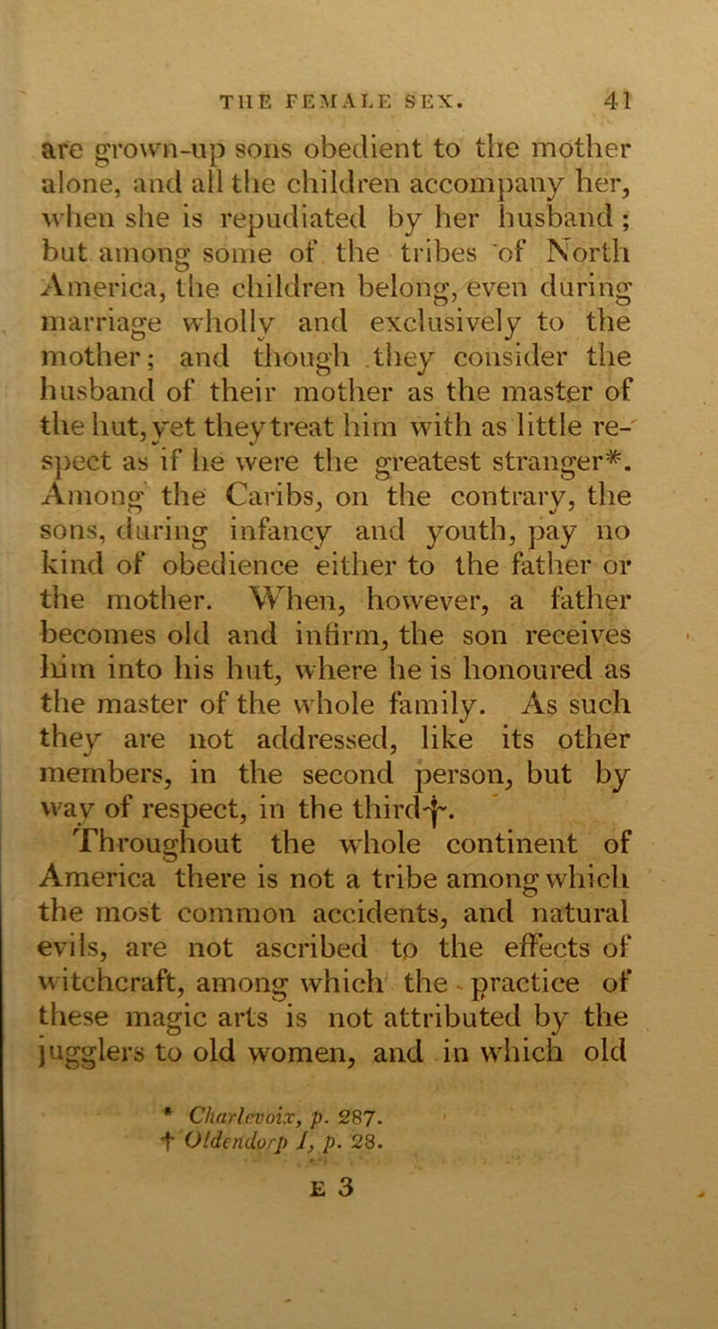 afe grown-up soiis obedient to tlie möther alone, and all the children accompany her, when she is repudiated by her hushand ; but ainons: soine of the tribes of North America, tlie children belong, even during marriage wholly and exclusively to the niother; and though they consider the husband of their mother as the master of the hut,yet they treat him with as little re-' spect as if lie were the greatest stranger*. Among the Caribs, on the contrary, the sons, during infancy and youth, pay no kind of obedience either to the father or the mother. When, however, a father becomes old and infirm, the son receives liim into liis hat, where he is honoured as the master of the vvhole family. As such they are not addressed, like its other members, in the second person, but by vvay of respect, in the third'}-. Throughout the whole continent of America there is not a tribe among which the most common accidents, and natural evils, are not ascribed to the effects of u itchcraft, among which the - practice of these magic arts is not attributed by the jugglers to old women, and in which old * Charlcvoix, p. 287. t Oldendorp J, p. 28. E 3