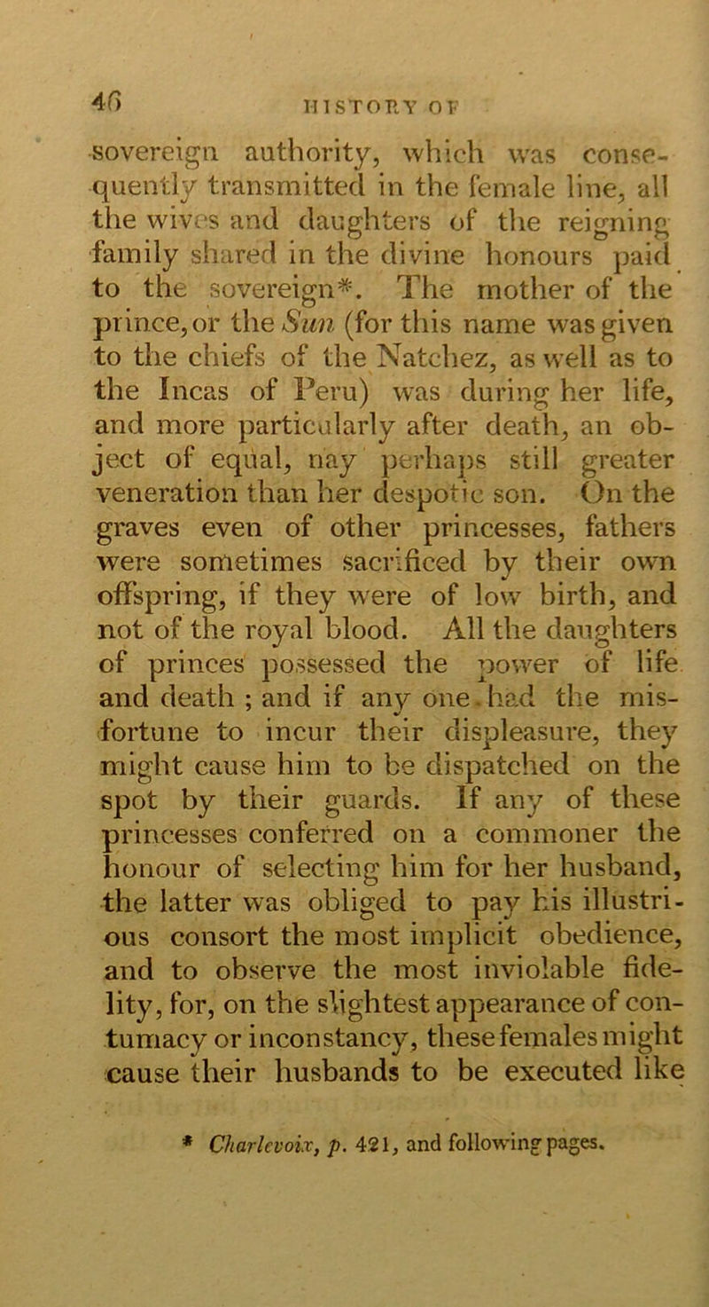 4f) Sovereign authority, whlch was conse- quently transmitted in the female line, all the wives and daughters of the reigning family shared in the divine honours paid to the Sovereign*. The rnother of the prince,or the Sun (for this name wasgiven to the chiefs of the Natchez, as well as to the Incas of Peru) was during her life, and more particularly after death^ an ob- ject of eqüal^ nay perhaps still greater veneration than her despotic son. ()n the graves even of other princesses, fathers were sometimes sacrificed by their own ofFspring, if they were of low birth, and not of the royal blood. All the daughters of princes po.ssessed the power of life and death ; and if any one.had the mis- fortune to incur their displeasure, they might cause hiin to be dispatched on the spot by their guards. If any of these prineesses conferred on a commoner the honour of selecting him for her husband, the latter was obliged to pay kis illustri- ous consort the inost irnplicit obedience, and to observe the most inviolable fide- lity, for, on the slightest appearance of con- tumacy or inconstancy , these fernales might cause their husbands to be executed like