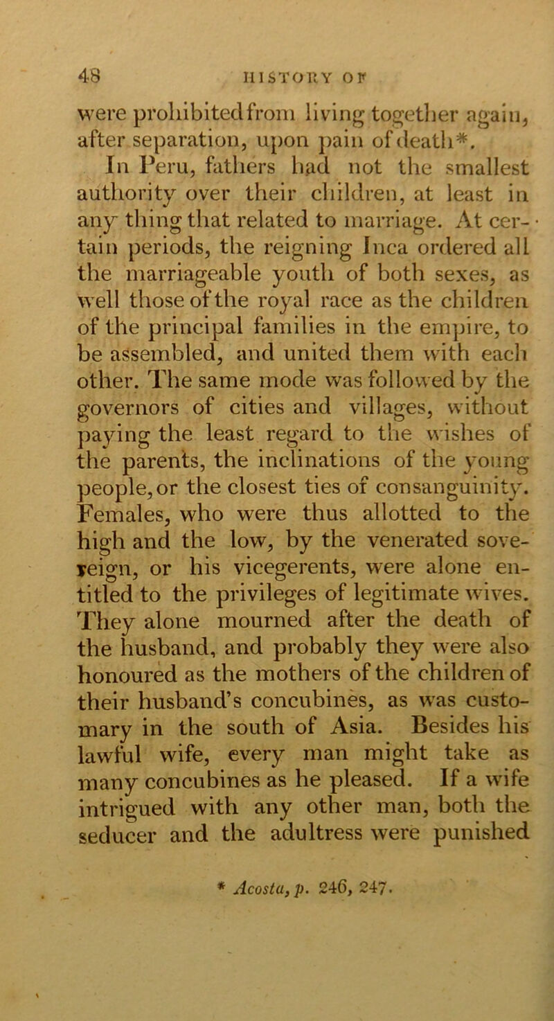 were proliibitedfroni living togetlier agaiii, after Separation, upon pain ofdeatli*. In Peru, fatliers had not the smallest authority over their cliildren, at least in any thing that related to inarriage. At cer- tain periods, the reigning Inca ordered all the marriageable youth of both sexes, as well thoseofthe royal race as the children of the principal families in the empire, to be agsembled, and united them with each other. The same mode was follovved by the governors of cities and villages, without paying the least regard to the wishes of the parenls, the inclinations of the young people,or the closest ties of consanguinity. Females, who were thus allotted to the high and the low, by the venerated sove- yeign, or his vicegerents, were alone en- titled to the privileges of legitimate wüves. They alone mourned after the death of the husband, and probably they w^ere also honoured as the mothers of the children of their husband’s concubines, as w'as custo- mary in the south of Asia. Besides his lawful wife, every man might take as many concubines as he pleased. If a wife intrigued with any other man, both the seducer and the adultress were punished * Acosta,p. 246, 247.