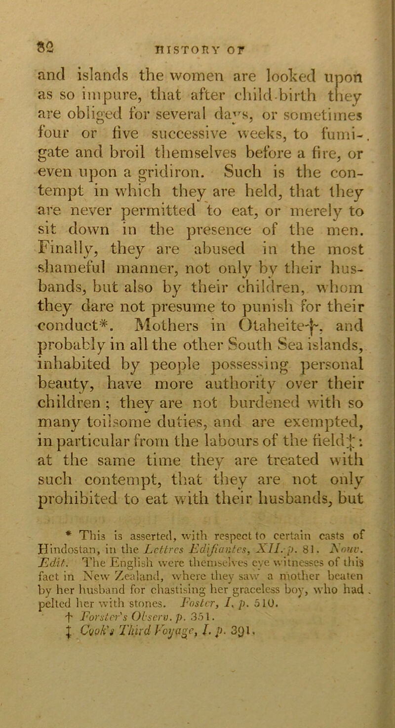 S2 and islancls the vvomen are looked npon as so inipure, tluit after cliild birlh tliey are obliged for several daj^s, or sometiines four or five siiccessive vveeks, to furni-, gate and broil tliemselves betöre a fire, or even npon a gridiron. Such is the con- tempt in vvhich they are held, that they are never permitted to eat, or nierely to sit down in the presence of the men. Finally, they are abused in the most shameful inanner, not only by their hus- bands^ but also by their children, whoin they dare not presume to punish for their conduct*. Mothers in Otaheite'(~, and probably in all the other South Sea Islands, inhabited by people possessing personal beauty, have more authority over their children ; thev are not burdened with so V many toilsome duties, and are exempted, in particular froni the labours of the field|': at the same time they are treated with such contempt, that they are not only prohibited to eat wdth their husbands, but * This is asserted, w;th respectto certain casts of Hindostan, in the. Lcttres Edißantes, XII. p. 81. Xouv. EdiL The English vvere tliemselves eye witnesses of this fact in New Zealand, where they saw a mother beaten hy her husband for chastislng her graceless boy, who had . pelted her with stones. Poster, /. p. 510. t Eorsici's OLserv. p. 35\. i C(/qEs Tliird Voya^e, Lp. 391.