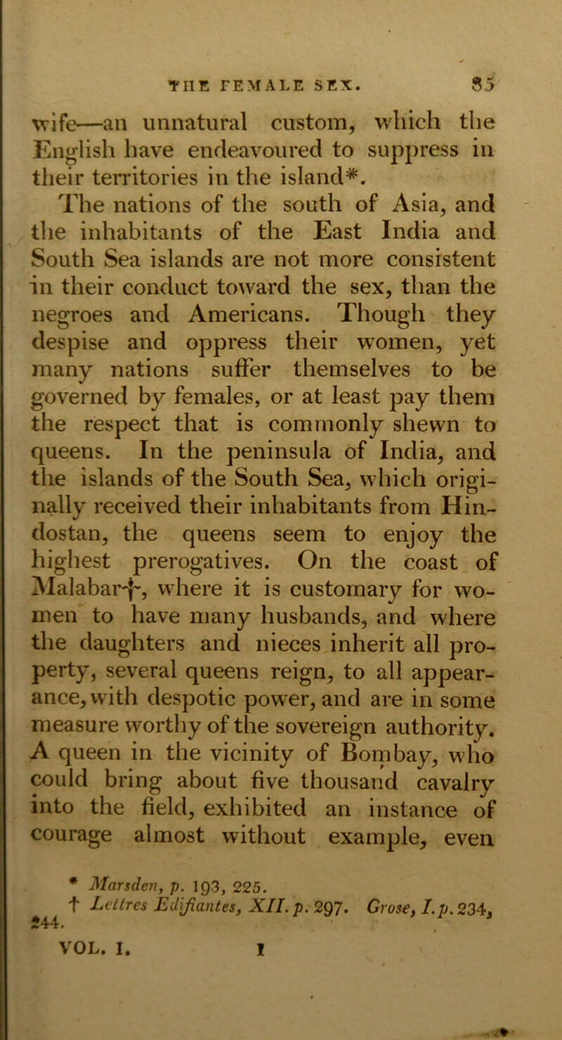 %vife—an imnatural ciistom, wliich tlie Eng’lish have endeavoured to suppress in their territories in the island*. The nations of the south of Asia, and the inhabitants of the East India and South Sea islands are not more consrstent in their conduct toward the sex, than the negroes and Americans. Though they despise and oppress their woinen, yet many nations suffer themselves to be governed by females, or at least pay them the respect that is commonly shewn to queens. In the peninsula of India, and the islands of the South Sea, which origi- nally received their inhabitants from Hin- dostan, the queens seem to enjoy the highest prerogatives. On the coast of Alalabai'^, vvhere it is customary for wo- men to have inany husbands, and where the daughters and nieces inherit all pro- perty, several queens reign, to all appear- ance,with despotic power, and are in some measure worthy of the sovereign authority. A queen in the vicinity of Bombay, who could bring about fiive thousand cavalry into the field, exhibited an instance of Courage almost without example, eveii * Marsden, p. 193, 225. t Lettres Edifiantes, XII. p. 297. Grose, Lp. 234, 244. VOL. I. I