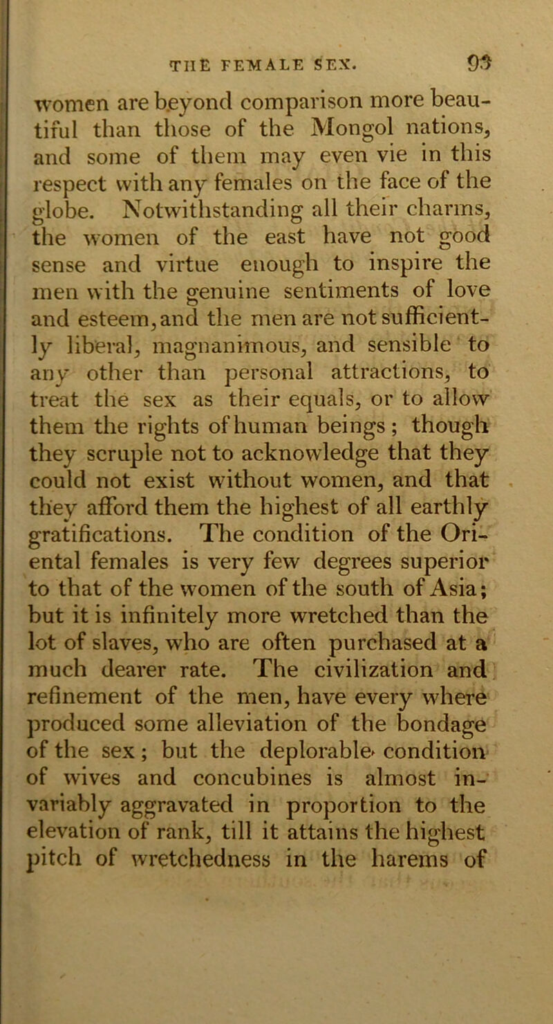 'U’omen are b.eyond comparison more beau- tiful than those of the Mongol nations, and some of thein may even vie in this respect vvith any females on the face of the . globe. Notwithstanding all their charrns, the women of the east have not göod sense and virtue enough to inspire the men with the genuine sentiments of love and esteem,and the men are notsufficient- ly liberal^ magnanimous, and sensible to any other than personal attractions^ to treat the sex as their equals, or to allovv them the rights of human beings ; though they scruple not to acknowledge that they could not exist without women, and that they aiFord them the highest of all earthly gratifications. The condition of the Ori- ental females is very few degrees superior to that of the women of the south of Asia; but it is infinitely more wretched than the lot of slaves, who are often purchased at a much dearer rate. The civilization and refinement of the men, have every where produced some alleviation of the bondage of the sex; but the deplorable^ condition of wives and concubines is almost in- variably aggravated in proportion to the elevation of rank, tili it attains the highest pitch of wretchedness in the harems of