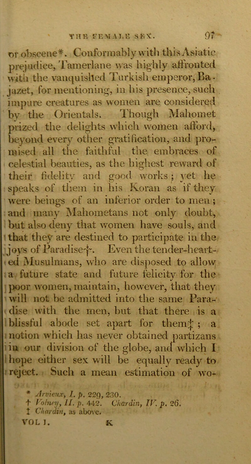 nrobsoeue*. Conformably with thisAsiatic prejudice, Tanierlaiie was highly aifronted with the vaiiquished Turkisli emperor, Ba- jazet, for ineiitioning, in bis presence, such iinpure creatures as women are considered by the Orientais. Though Mahomet prized the delights which women aftbrd, beyond every other gratification, and pro- mised all the faithf^iil the einbraces of celestial beauties, as the highest reward of their hdelitv and good works j yet he speaks of thein in bis Koran as if they were beings of an inferior order to men; and niany Mahometans not only doubt, but also deny that women have souls, and that they are destined to participate in the of Paradise^j-. Even the tender-heart- ed MusulmanSj who are disposed to allow a future state and future felicitv for the }X)or women, maintain, how'ever, that they will not be admitted into the same Para-' dise with the men, but that there is a blissful abode set apart for them|' ; a notion which has never obtained partizans 1 in our division of the globe, anct which I I hope eitlier sex will be equally ready to reject. Such a mean estimation of wo- * Arvieux, I. p. 22g, 230. f l ohinj, II. p. 442. Chardin, TV. p, 26. 1 Chardin, as above. vmL I. K
