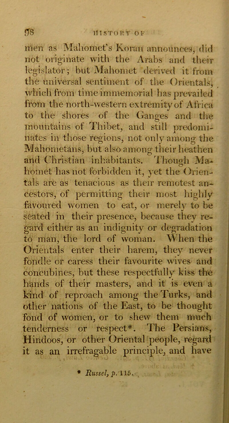 mSTOP. Y OK fT8 n1en as Maliomet’s Koran annoiinces, rlid not originate with the Arabs and tbeir legislator; but Mahoniet derived it trom the universal sentinient of the Orientais, whichfrom time immemorial has prevailed from the north-western extremityof Africa to the shores of the Ganges and tlie mountaiiis of Thibet, and still predomi- nates in those regions, not only among the Mahometans, but also among tlieir heathen and Christian inhabitants. Thouffh Ma- O homet has not forbidden it, yet the Orien- tais are as tenacious as their remotest an- cestors, of permitting their most highly favoured women to eat, or merelv to be seated in their presence, because they re- j gard either as an indignity or degradation I to man, the lord of woman. When the | Orientais enter their harem, they never ! fondle or caress their favourite wives and concubines, but these respectfully kiss the hands of their masters, and it is even a kind of reproach among the Turks, and other nations of the East, to be thouglit fond of women, or to shew them much tenderness or respect*. The Persians, i Hindoos, or other Oriental people, regard jj it as an irrefragable principle, and have j< [ I * Rüssel, p:\l5.