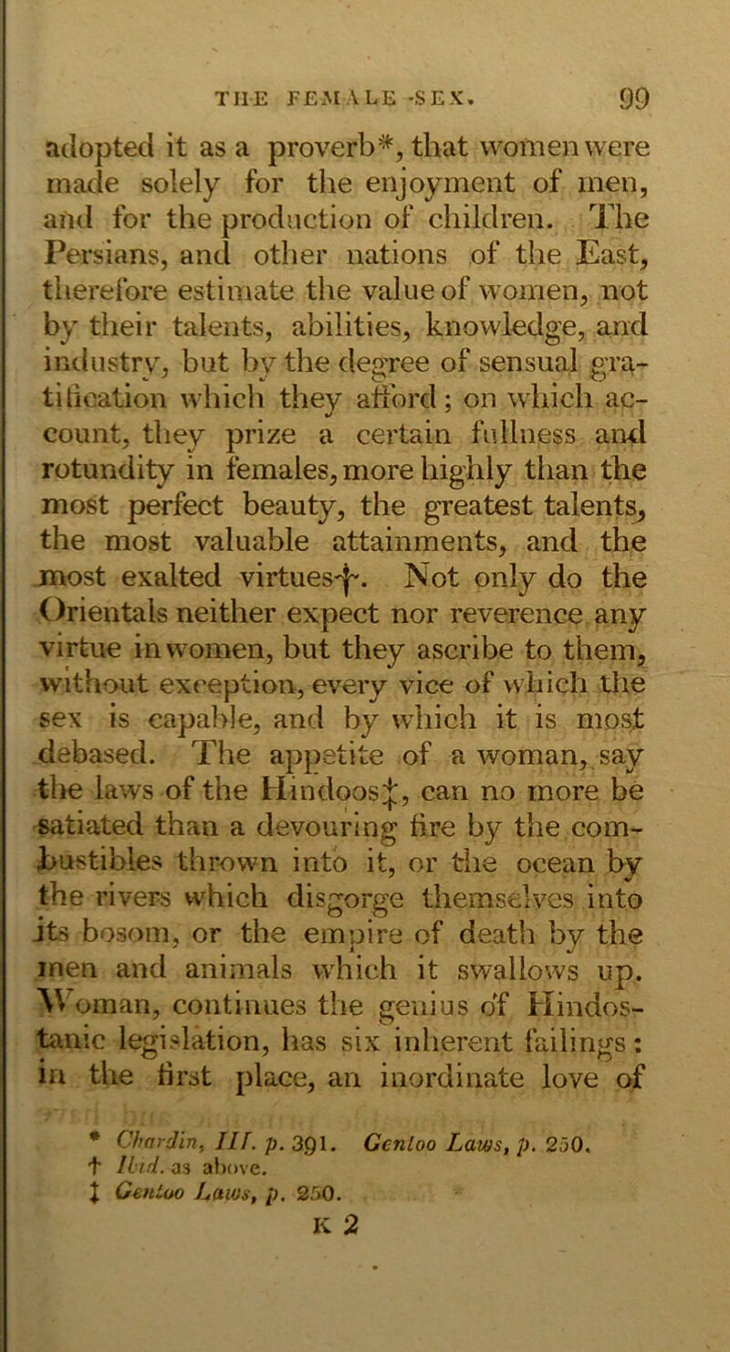 adopted it as a proverb=^, that women were macie solely for the enjoymeiit of men, and for the production of children. The Persians, and otlier uations of the East, therefore estimate the value of women, not by their taleiits, abilities, knowledge, and iRdustrv^ but bv the deo’ree of sensual ora- titioation which they atford; on which ac- coimt, they prize a certain fulliiess aml rotundity in females, more highly than the most perfect beauty, the greatest talents, the most valuable attainments, and the most exalted virtuesd. Not only do the Orientais neither expect nor reverence any virtue in women, but they ascribe to them, vvithout exception, eveiy vice of which the sex is capal^Je, and by which it is mosf debased. The appetite of a woman, say tlie laws of the Hindoos;|;, can no more be satiated than a devouring tire by the com- bustibles thrown into it, or the ocean by the rivers which disgorge themselves into its bosom, or the einpire of death by the inen and animals which it swallows up. Oman, continues the genius df Hindos- tamc legislation, has six inherent failings: ln the tirst place, an inordinate love of * Chardin., Ilf. p. 3Q1, Genloo Laws, p. 2ö0. t Und. as al)()ve. J Genloo Laws, p. 250.