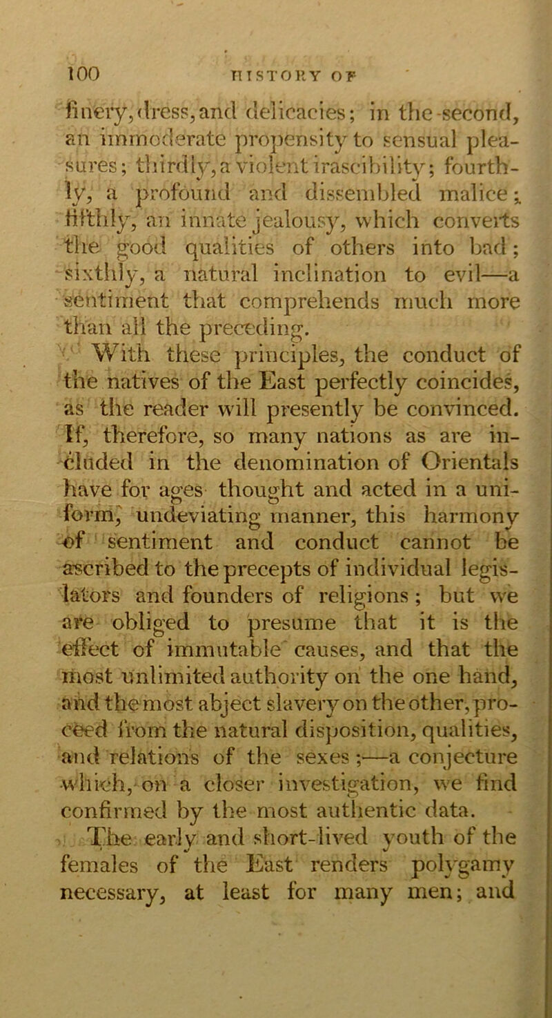 finery,<lresPjand delicacies; in tlie-second, an iinrnoderate propensityto scnsual plea- sures; tliirdly.a violent irascihility; fourth- ly, a proföund and disf^enibled malice ^ tiftlily, an innate jealoiisy, vvhich conveits tiie göod qualities of others into bad; sixtldy, a natural inclination to evil—a Sentiment that comprehends mucli rnore than all the preceding. With these principles^ the conduct of the natives of the East perfectly coincides, as the reader will presently be convinced. If, therefore, so many nations as are in- eluded in the denomination of Orientais have for a^es thoujjht and acted in a uni- lorm^ undeviating manner^ this harmony ef Sentiment and conduct cannot be a-scribedto theprecepts of individual legis- lators and founders of religions; but we are obliged to presume that it is the elTect of immutable' causes, and that the inost unlimited authority on the one händ^ ahd themost abject slavery on theother,pro- c^d Irom the natural disposition, qualities, and relations of the sexes ;—a conjecture which, on a closer investigation, we find confirmed by the most authentic data. The earlv and short-lived vouth of the * */ %/ females of the East renders polygamy necessary, at least for many men; and