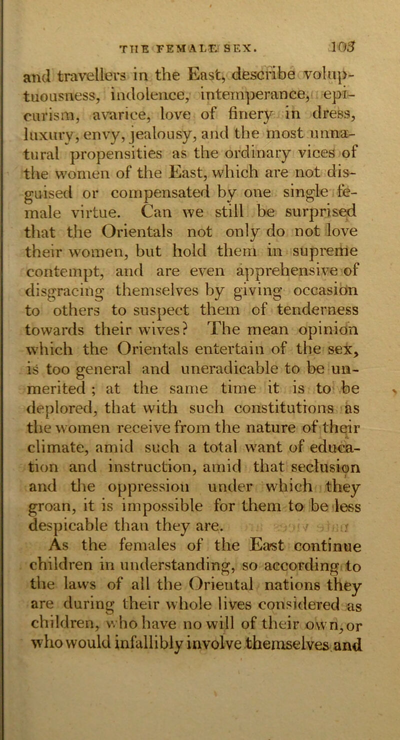TTIE FEM ALTj SEX. 105 and travellers in the East, descnbe volnp- tuousness, indolence, intemperance, epi- ciirism, avarice, love of firiery in tlress, liixiirv, envy, jealousy, and the most unna- tural propensities as the ordinary vices of the vvomen of the East, which are not dis- guised or compensated by one single fe- male virtue. Can we still be surpris^ that the Orientais not only do not love their woinen, but hold thein in supreme contempt, and are even apprehensive of disgracing themselves by giving occasiön to others to suspect them of tenderness towards their wives? The rnean opinion which the Orientais entertain of the sex, is too general and uneradicable to be un- merited ; at the sanie time it is to be deplored, that with such constitutrons as the women receive from the nature of th^r climate, amid such a total want of educa- tion and instruction, amid that seclusipn and the oppression under which they groan, it is impossible for them to be less despicable than they are. As the females of the Ea-st conti nue children in understanding, so according to the laws of all the Oriental nations they are during their whole lives considered as children, v. hohave no will of their own,or who would infallibly involve themselves. and