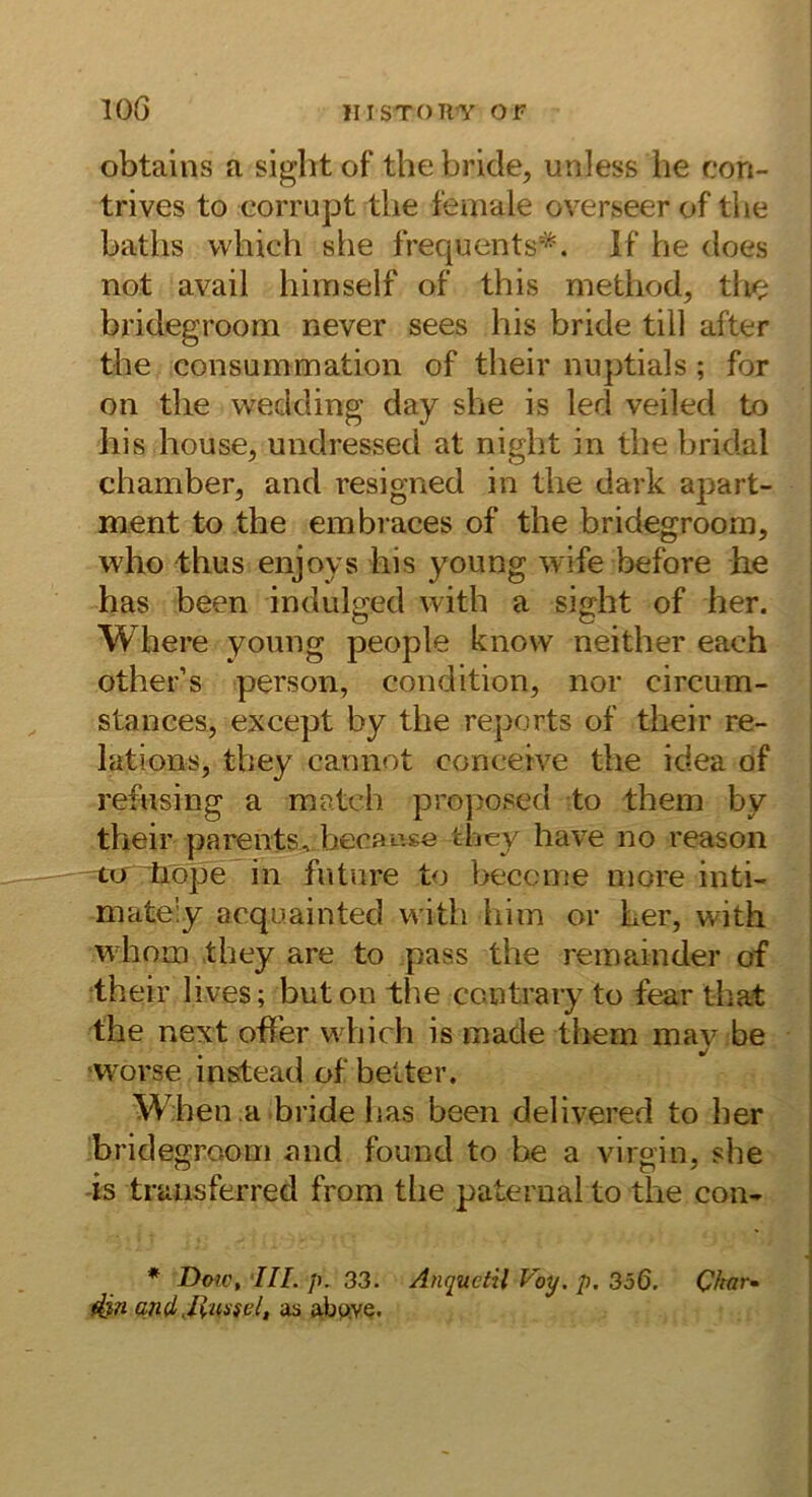 lOG IIISTOTIT OF obtains a siglit of the bride, unless he con- trives to eorrupt tlie female overseer of the baths which she frequents'^. If he does not avail himself of this method, tlie bridegroom never sees his bride tili after the consummation of their nuptials; for on the wedding day she is led veiled to his house, undressed at night in the bridal chamber, and resigned in the dark apart- ment to the embraces of the bridegroom, who thus enjoys his young wife before he has been indulged with a sight of her. Where young people know neither each other’s person, condition, nor circum- stances, except by the reports of their re- lations, they cannot concetve the idea of refiising a match proposed to thein by their parents, hecaage they have no reason —tcT^öpe in fnture to beccme inore inti- mately acquainted with him or her, with whom they are to pass the reinainder of their lives; beton the contrary to fear that the next offer which is made tliem mav be 'W^orse instead of beiter. W.hen a bride has been delivered to her bridegroom and found to be a virgin, she -is truusferred from tlie pateriial to the con- * Doff, '///. /). 33. Anquetil Voy. p. 356. Char- din andas ab^ve.