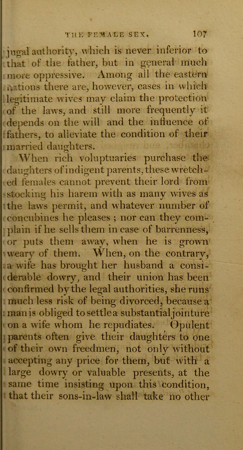 ji-jgal authority, which is never inferior to that of tlie father, but in general much niore oppressive. Among all the eastern r+ations there are^, hovvever, cases in wliiGh ilegitimate wives may claim the protection of the laws, and still more frequently it depends on the will and the induence of :fathers, to alieviate the condition of their married danghters. When rieh volnptuaries purchase the- danghters of indigent parents, these wretch- ed females cannot prevent their lord from stocking bis hareni with as many wives as • the laws permit, and whatever number of concubines he pleases ; nor can they com- . plain if he sellsthem incase of barrenness, or puts them away, when he is growm weary of them. When, on the contrary, a wife has broiight her husband a consi- t derable dowry, and their union has been confirmed by the legal authorities, she runs much less risk of being divorced, becausea 1 manis obliged tosettlea substantialjointure ' on a wife whom he repudiates. Opulent ; parents often give their daughters to one of their own freedmen, not only without accepting any price for them, but with a large dowry or valuable presents, at the same time insisting upon this condition, that their sons-in-law shall take no other