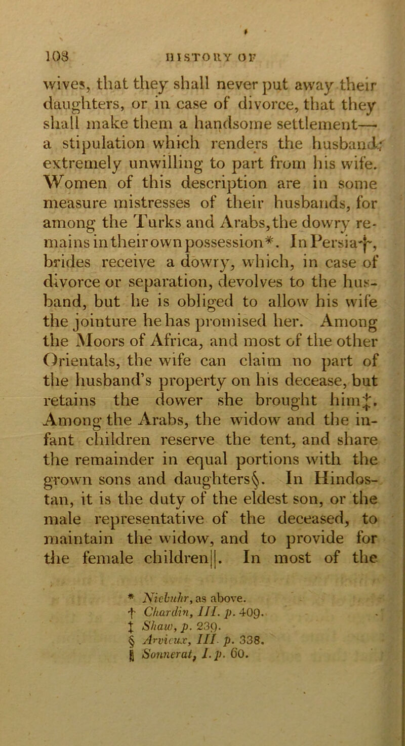 103 insTOUYoi? wives, that they shall never put away their daugliters, or in case of divorce, that they shall inake them a handsome settleinent— a stipulation which renders the husbancl; extreniely unwilling to part from his wife. Women of this description are in sonie measure mistresses of their husbands, for among the Turks and Arabs,the dowry re- mains in their ownpossession* * * §. InPersia'-j-, brides receive a dowry, which, in case of divorce or Separation, devolves to the hus- band, but he is obliged to allow his wife the jointure hehas proinised her. Among the Moors of Africa, and most of the other Orientais, the wife can claim no part of the husband’s property on his decease, but retains the dower she brought hiinj. Among the Arabs, the widow and the in- fant children reserve the tent, and share the remainder in equal portions with the grown sons and daughters^. In Hindos- tan, it is the duty of the eldest son, or the male representative of the deceased, to maintain the widow, and to provide for tlie female children||. In most of the * Nicbuhr, as above. Chardin, UI. p. 40p. t Shau), p. 23p. § Arviaix, III p. 338. ß Sonneratf Lp. 60.