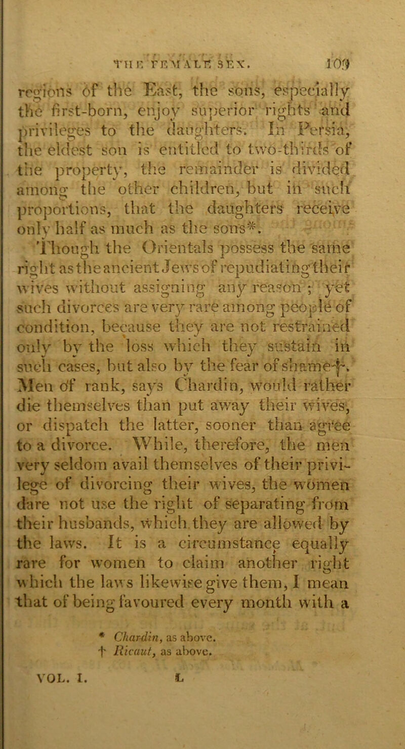 I'H r. TEM ALT; SEX. lOf^ rogiöns öf the East, the soiis, especially the first-born, enjoy sujjerior rights -and Privileges to the dangliters. In Fersia, the eklest son is entitled to twö-thirds of the property, the remainder is divided among tlie other children, but in such Proportions, that the daughters recei,ve only half as niuch as the sons^'. ' 'Fhough the Orientais possess the 'sarne right astheancient Jewsof repudiatingtheir wives without assigning any reasoii ; yet such divorces are very rare ainong peoplö of condition, because the'y are not restrained only by the loss wliich they sii’stain iii such cases, hat also by the fear of shame'p. Men df rank, says Chardin, woiild ratber die theinselves tlian put ay/ay their wives-, or dispatch the latter, sooner than agtee to a divorce. While, therefore, the men very seldora avail themselves of their privi- lege of divorcing their wives, the women dare not use the right of separating from their husbands, which.they are allöwed by the lavvs. It is a circumstance equally rare for women to ciaim another right which the laws likewieegive them, I mean that of being favoured every month with a • Char-dzn, as above. t Rlcauty as above.